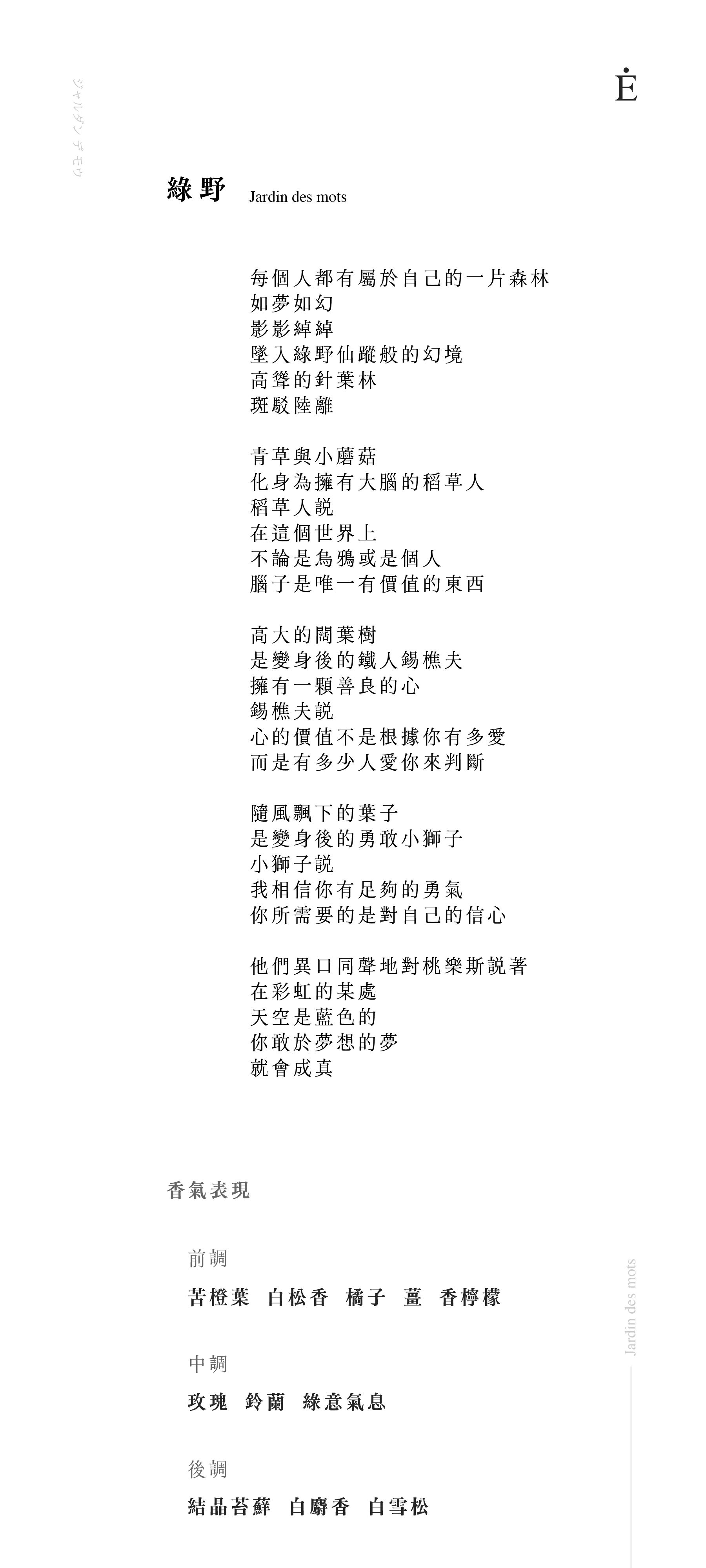 綠野 Jardin des mots

每個人都有屬於自己的一片森林
如夢如幻
影影綽綽
墜入綠野仙蹤般的幻境
高聳的針葉林
斑駁陸離
青草與小蘑菇
化身為擁有大腦的稻草人
稻草人說
在這個世界上
不論是烏鴉或是個人
腦子是唯一有價值的東西
高大的闊葉樹
是變身後的鐵人錫樵夫
擁有一顆善良的心
錫樵夫說
心的價值不是根據你有多愛
而是有多少人愛你來判斷
隨風飄下的葉子
是變身後的勇敢小獅子
小獅子說
我相信你有足夠的勇氣
你所需要的是對自己的信心
他們異口同聲地對桃樂斯說著
在彩虹的某處
天空是藍色的
你敢於夢想的夢
就會成真

香氣表現
前調：苦橙葉、白松香、橘子、薑、香檸檬
中調：玫瑰、鈴蘭、綠意氣息
後調：結晶苔蘚、白麝香、白雪松