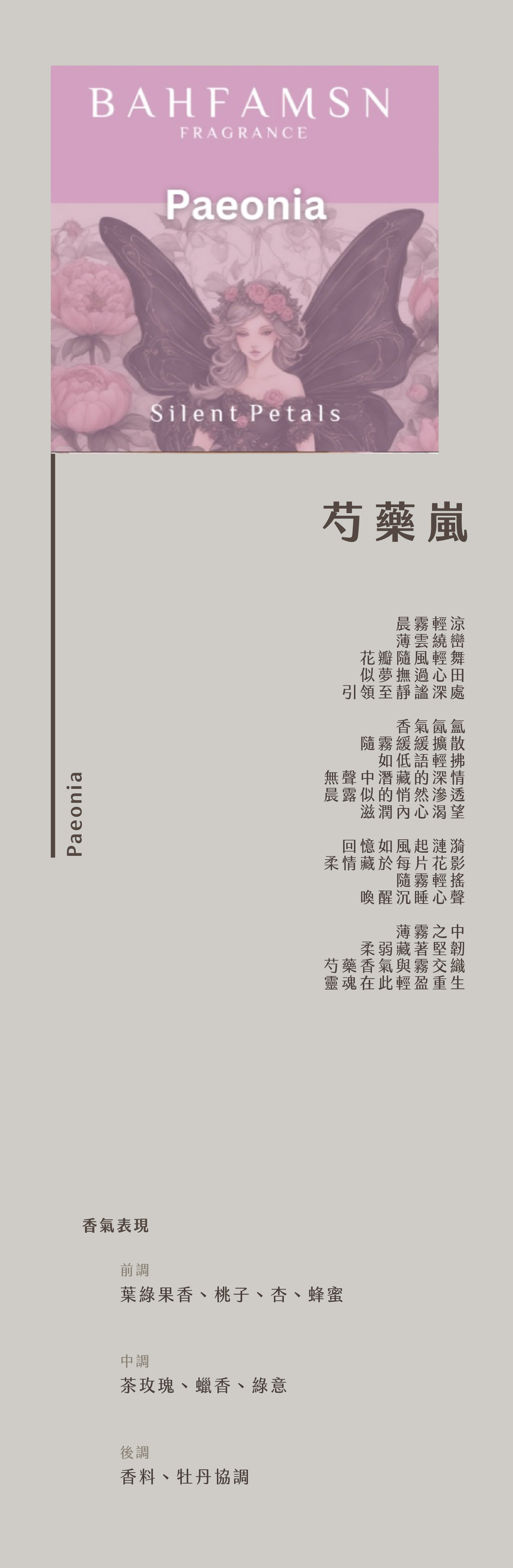 Paeonia  芍藥嵐

晨霧輕涼，
薄雲繞巒，
花瓣隨風輕舞，
似夢撫過心田，
引領至靜謐深處。

香氣氤氳，
隨霧緩緩擴散，
如低語輕拂，
無聲中潛藏的深情，
晨露似的悄然滲透，
滋潤內心渴望。

回憶如風起漣漪，
柔情藏於每片花影，
隨霧輕搖，
喚醒沉睡心聲。

薄霧之中，
柔弱藏著堅韌，
芍藥香氣與霧交織，
靈魂在此輕盈重生。

【香氣表現】
前調：葉綠果香、桃子、杏、蜂蜜
中調：茶玫瑰、蠟香、綠意
後調：香料、牡丹協調