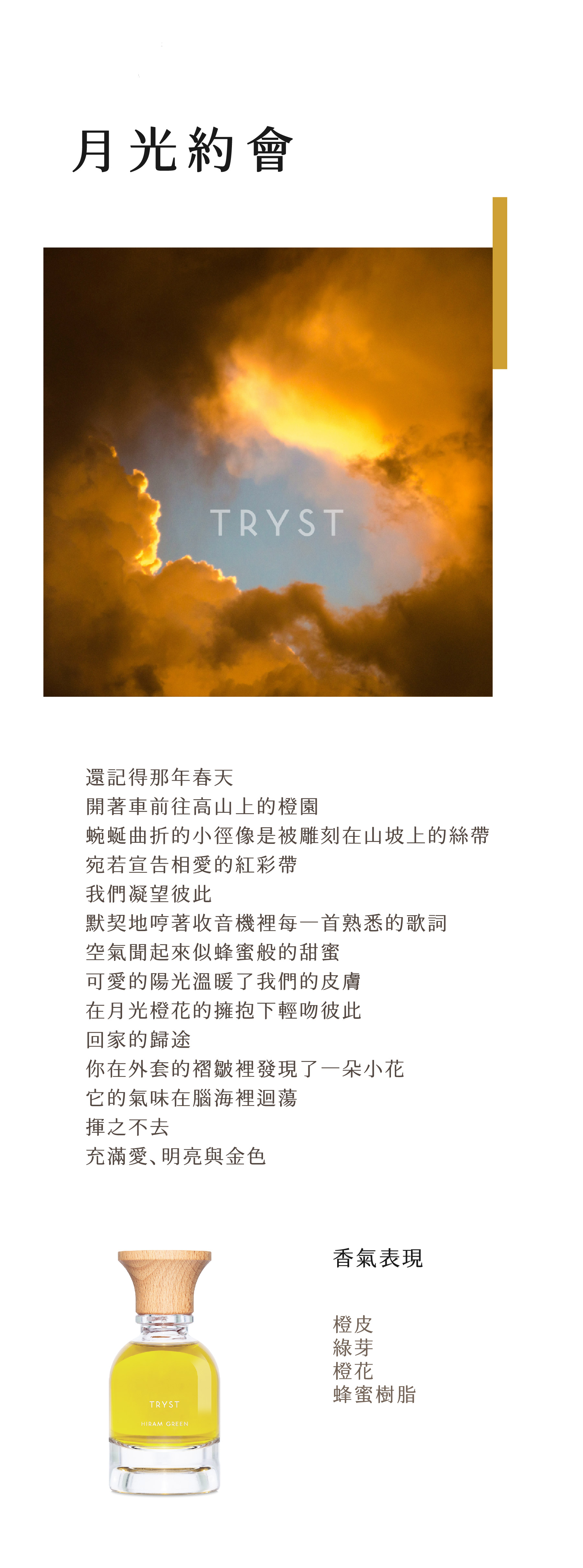 Tryst 月光約會

還記得那年春天
開著車前往高山上的橙園
蜿蜒曲折的小徑像是被雕刻在山坡上的絲帶
宛若宣告相愛的紅彩帶
我們凝望彼此
默契地哼著收音機裡每一首熟悉的歌詞
空氣聞起來似蜂蜜般的甜蜜
可愛的陽光溫暖了我們的皮膚
在月光橙花的擁抱下輕吻彼此
回家的歸途
你在外套的褶皺裡發現了一朵小花
它的氣味在腦海裡迴蕩
揮之不去
充滿愛、明亮與金色

【香調表】

橙皮、綠芽、橙花、蜂蜜樹脂