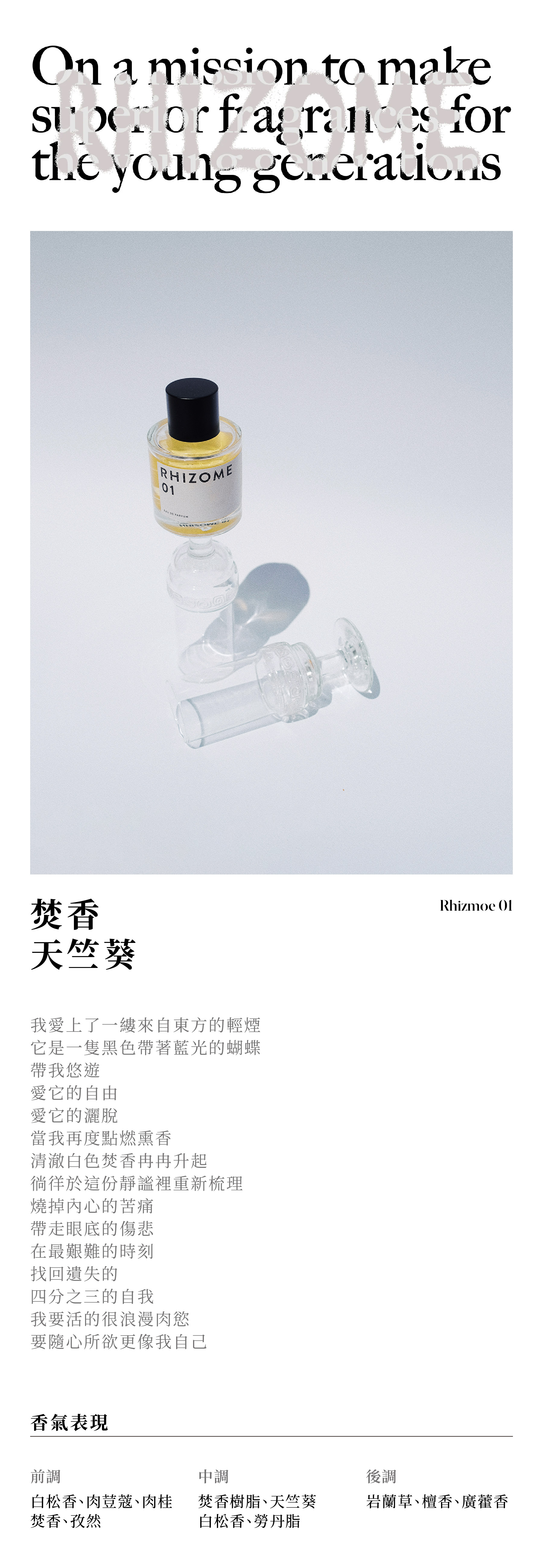 RHIZOME 01 焚香天竺葵 我愛上了一縷來自東方的輕煙 它像是一隻黑色帶著藍光的蝴蝶 帶我悠遊 愛它的自由 愛它的灑脫 當我再度點燃熏香 清澈白色焚香冉冉升起 在這份靜謐裡重新梳理 燒掉內心的苦痛 帶走眼底的傷悲 在最艱難的時刻 找回遺失的 四分之三的自我 我要活的很浪漫肉慾 要隨心所欲更像我自己 香氣表現 前調：白松香、肉荳蔻、肉桂、焚香、孜然 中調：焚香樹脂、天竺葵、白松香、勞丹脂 後調：岩蘭草、檀香、廣藿香