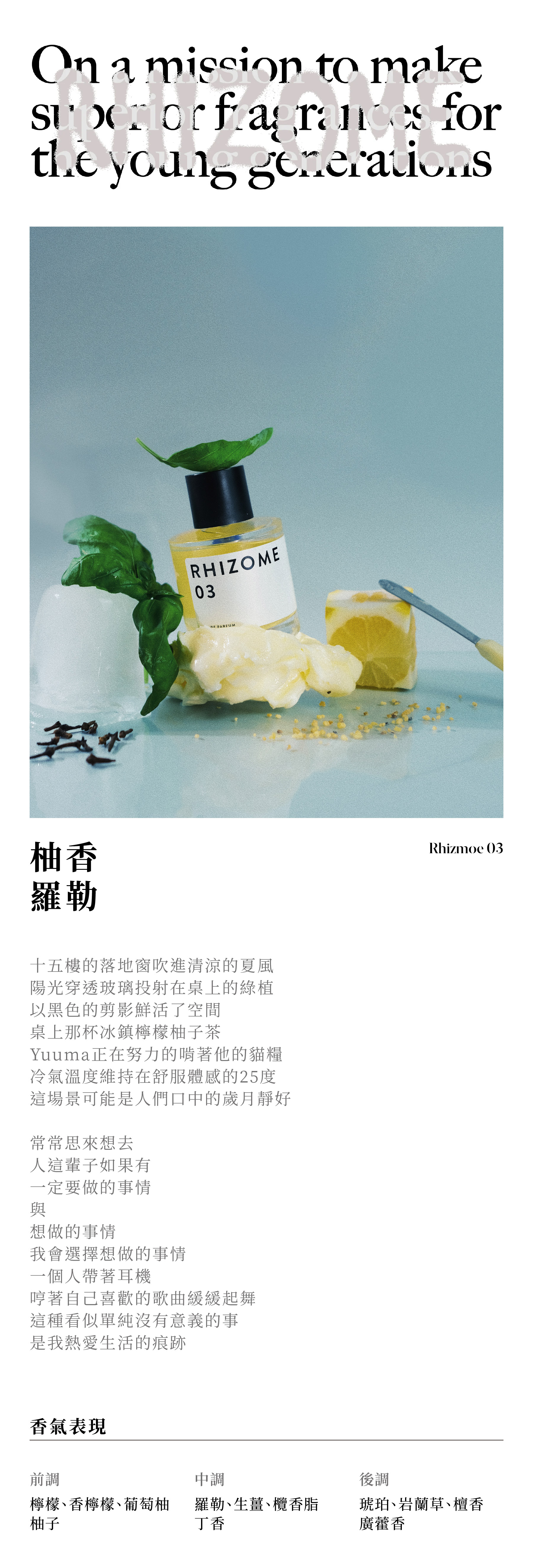 RHIZOME 03 柚香羅勒 十五樓的落地窗吹進清涼的夏風 陽光穿透玻璃投射在桌上的綠植 以黑色的剪影鮮活了空間 桌上那杯冰鎮檸檬柚子茶 Yuuma正在努力的啃著他的乾乾 冷氣溫度維持在舒服體感的25度 這場景可能是人們口中的歲月靜好 常常思來想去 人這輩子如果有 一定要做的事情 與 想做的事情 我會選擇想做的事情 一個人帶著耳機 哼著自己喜歡的歌曲緩緩起舞 這種看似單純沒有意義的事 是我熱愛生活的痕跡 香氣表現 前調：檸檬、香檸檬、葡萄柚、柚子 中調：羅勒、生薑、欖香脂、丁香 後調：琥珀、岩蘭草、檀香、廣藿香