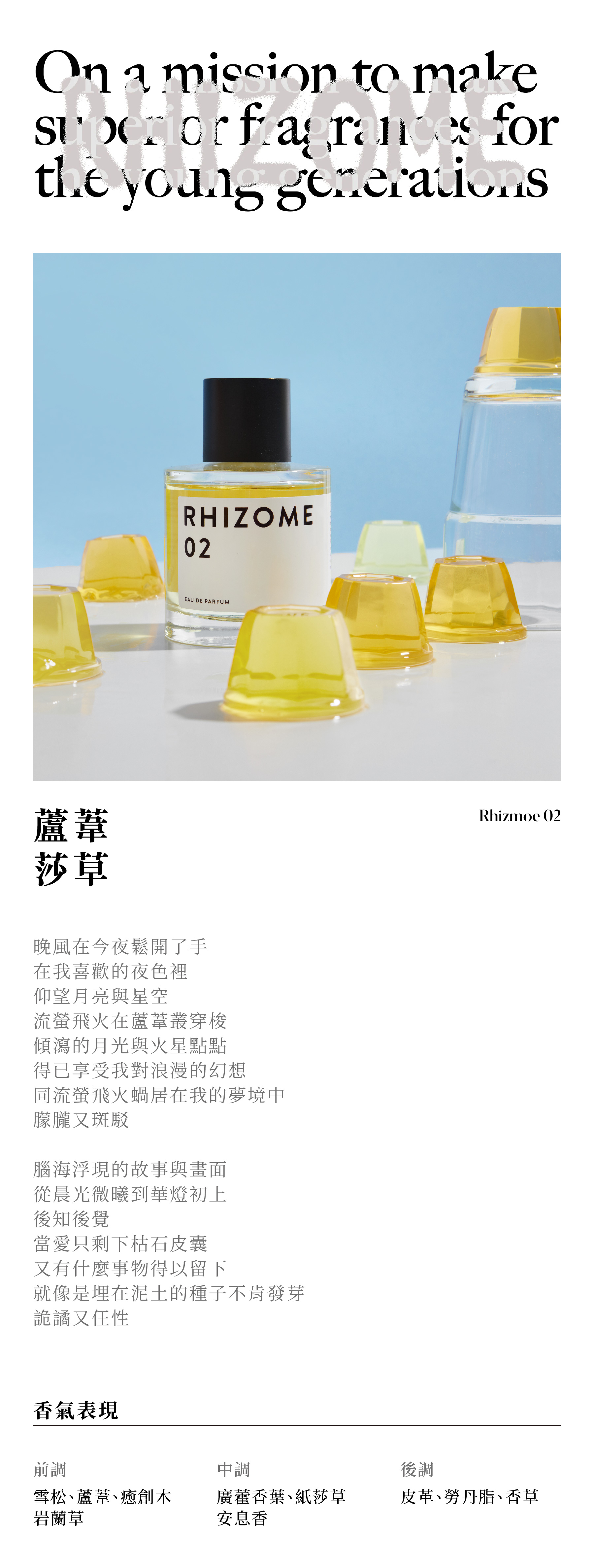 RHIZOME 02 蘆葦莎草

晚風在今夜鬆開了手
在我喜歡的夜色裡
仰望月亮與星空
流螢飛火在蘆葦叢穿梭
傾瀉的月光與火星點點
得已享受我對浪漫的幻想
同流螢飛火蝸居在我的夢境中
朦朧又斑駁

腦海浮現的故事與畫面
從晨光微曦到華燈初上
後知後覺
當愛只剩下枯石皮囊
又有什麼事物得以留下
就像是埋在泥土的種子不肯發芽
詭譎又仼性

香氣表現
前調：雪松、蘆葦、癒創木、岩蘭草
中調：廣藿香葉、紙莎草、安息香
後調：皮革、勞丹脂、香草