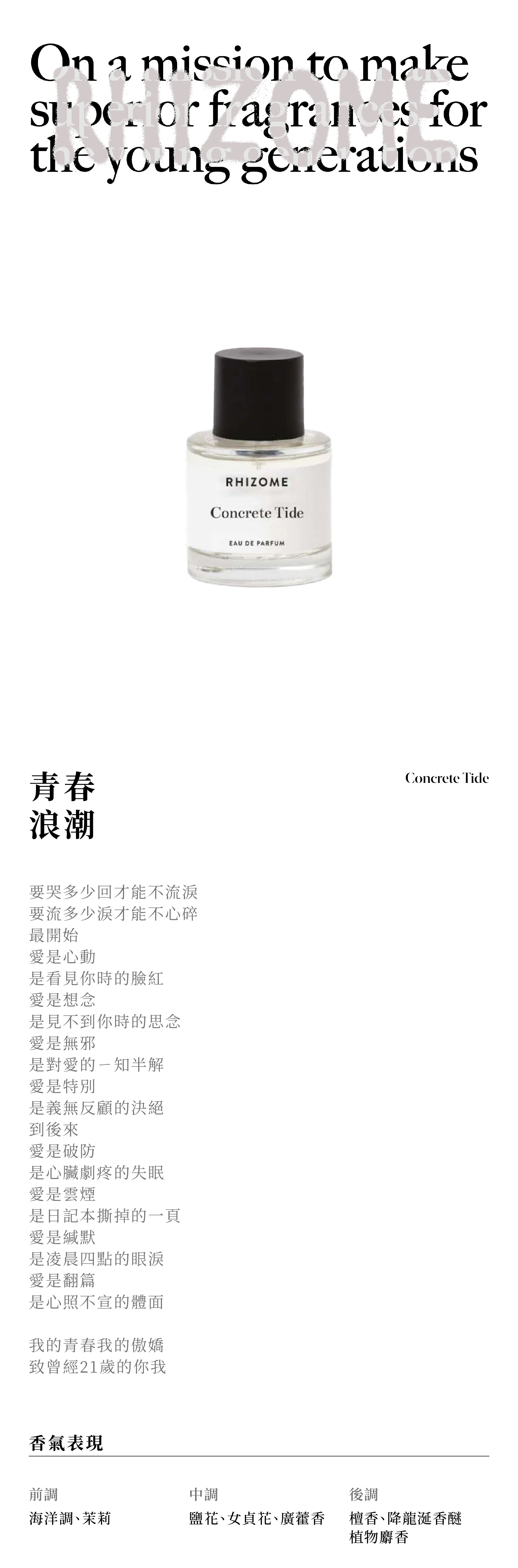 RHIZOME CONCRETE TIDE 青春浪潮 要哭多少回才能不流淚 要流多少淚才能不心碎 最開始 愛是心動 是看見你時的臉紅 愛是想念 是見不到你時的思念 愛是無邪 是對愛的ㄧ知半解 愛是特別 是義無反顧的決絕 到後來 愛是破防 是心臟劇疼的失眠 愛是雲煙 是日記本撕掉的一頁 愛是緘默 是凌晨四點的眼淚 愛是翻篇 是心照不宣的體面 我的青春我的傲嬌 致曾經21歲的你我 香氣表現 前調：海洋調、茉莉 中調：鹽花、女貞花、廣藿香 後調：檀香、降龍涎香醚、植物麝香