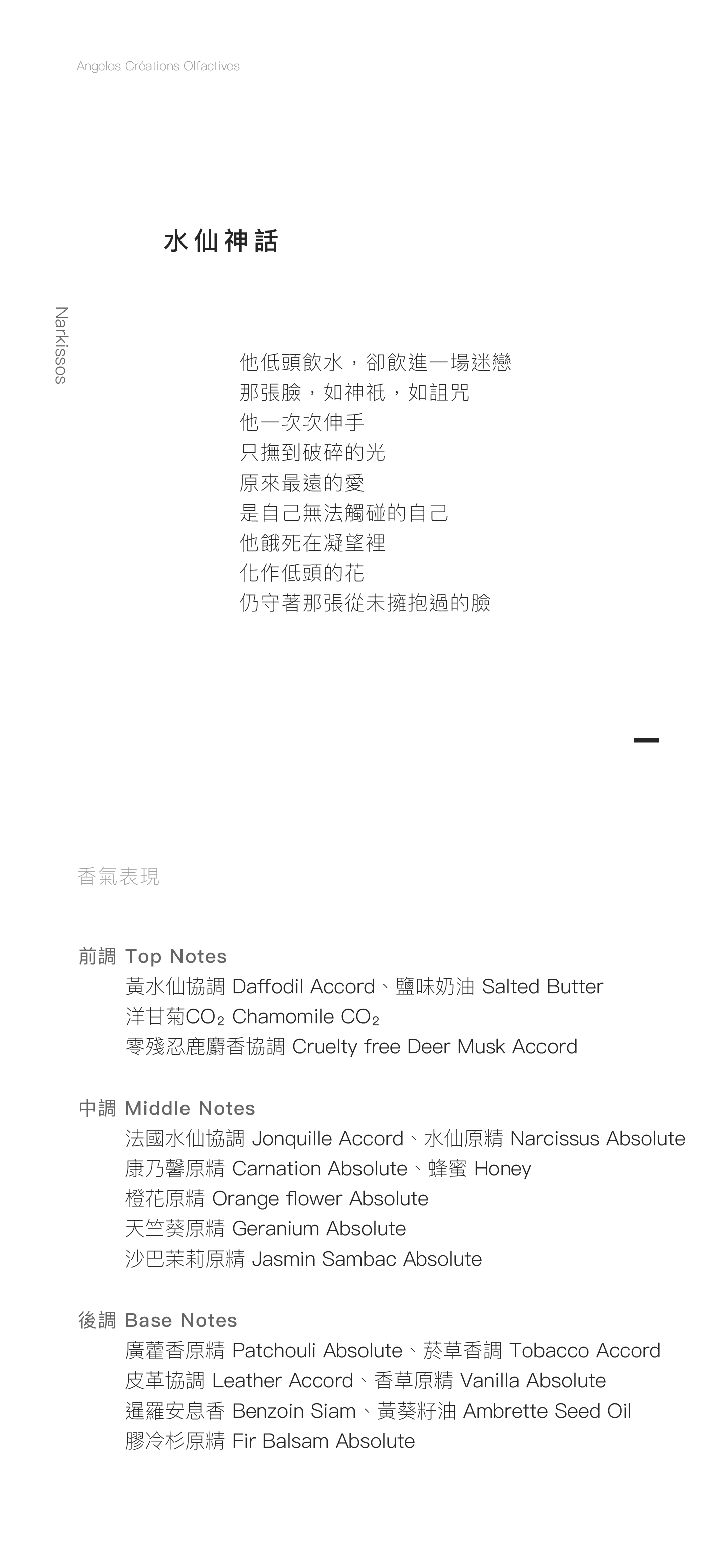 Narkissos 水仙神話 他低頭飲水，卻飲進一場迷戀。 那張臉，如神祇，如詛咒， 他一次次伸手， 只撫到破碎的光。 原來最遠的愛， 是自己無法觸碰的自己。 他餓死在凝望裡， 化作低頭的花， 仍守著那張從未擁抱過的臉。 香氣表現 前調：黃水仙協調、鹽味奶油、洋甘菊CO₂、零殘忍鹿麝香協調 中調：法國水仙協調、水仙原精、康乃馨原精、橙花原精、沙巴茉莉原精、天竺葵原精、蜂蜜 後調：廣藿香原精、菸草香調、皮革協調、香草原精、暹羅安息香、香葵籽油、膠冷杉原精