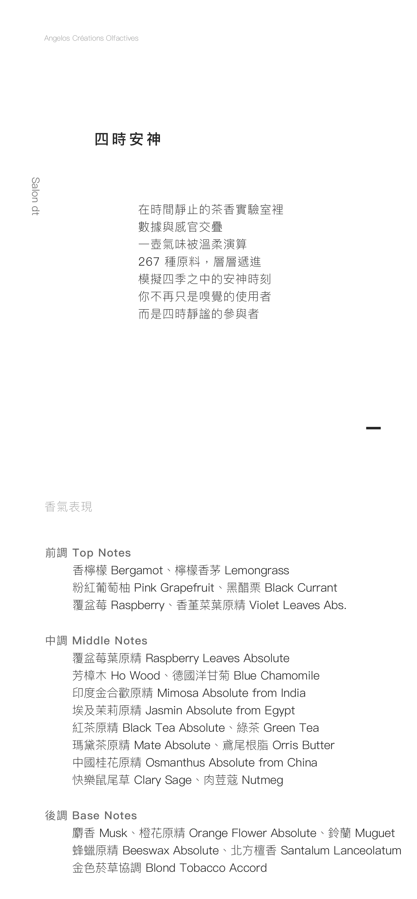 Salon dt 四時安神 在時間靜止的茶香實驗室裡， 數據與感官交疊， 一壺氣味被溫柔演算。 267種原料，層層遞進， 模擬四季之中的安神時刻 你不再只是嗅覺的使用者， 而是四時靜謐的參與者。 香氣表現 前調：香檸檬、檸檬香茅、粉紅葡萄柚、黑醋栗、覆盆莓、香堇菜葉原精 中調：覆盆莓葉原精、芳樟木、德國洋甘菊、印度金合歡原精、埃及茉莉原精、紅茶原精、綠茶、瑪黛茶原精、中國桂花原精、鳶尾根脂、快樂鼠尾草、肉荳蔻 後調：麝香、橙花原精、鈴蘭、蜂蠟原精、北方檀香、金色菸草協調