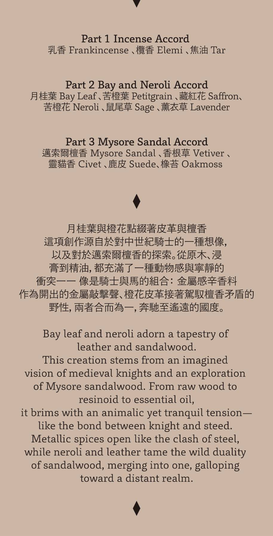 月桂葉與橙花點綴著皮革與檀香，這項創作源自於對中世紀騎士的一種想像，以及對於邁索爾檀香的探索。從原木、浸膏到精油，都充滿了一種對物感與寧靜的衝突—像是騎士與馬的組合：金屬感辛香料作為開出的金屬敲擊聲、橙花皮革接著駕馭檀香矛盾的野性，兩者合而為一，奔馳至遙遠的國度。