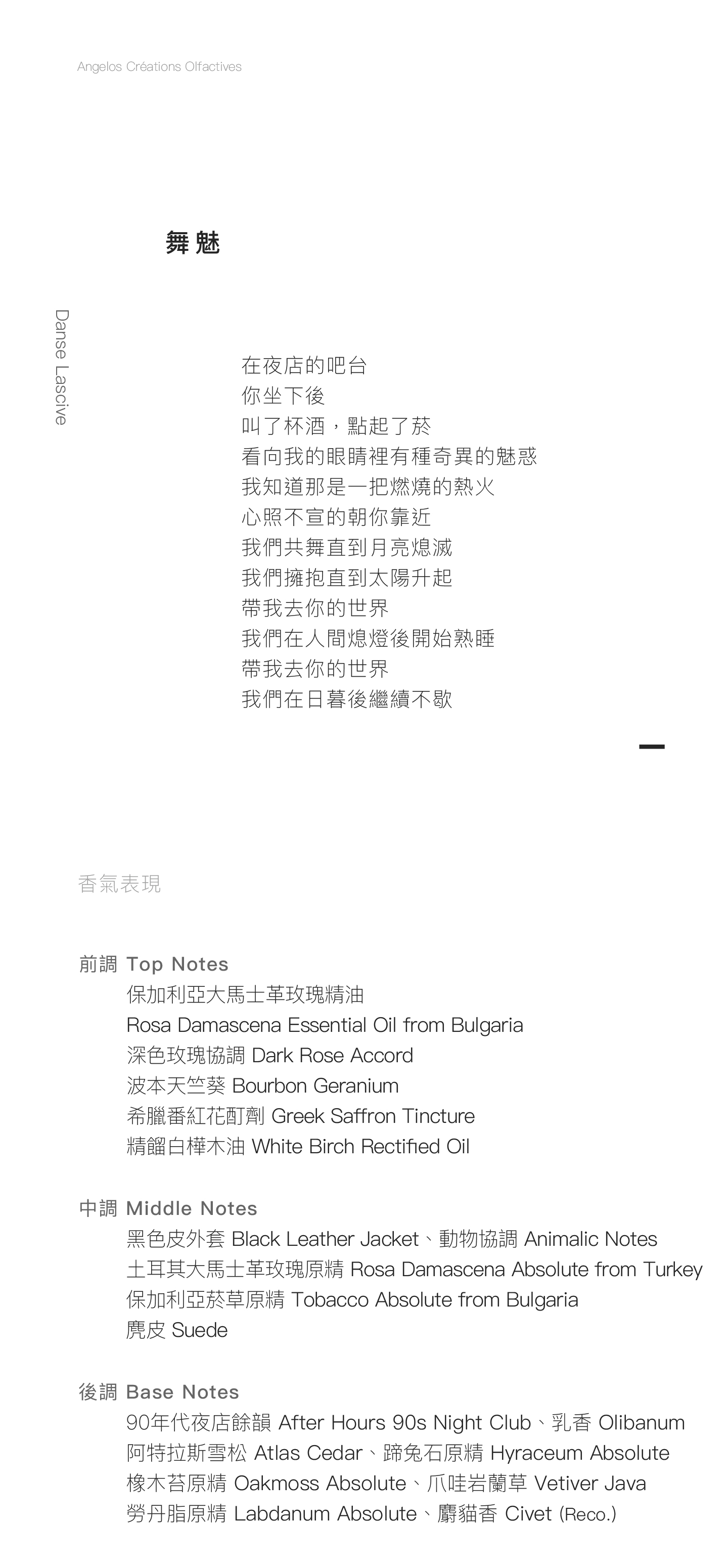 Danse Lascive 舞魅 在夜店的吧台 你坐下後 叫了杯酒，點起了菸 看向我的眼睛裡有種奇異的魅惑 我知道那是一把燃燒的熱火 心照不宣的朝你靠近 我們共舞直到月亮熄滅 我們擁抱直到太陽升起 帶我去你的世界 我們在人間熄燈後開始熟睡 帶我去你的世界 我們在日暮後繼續不歇 香氣表現 前調：保加利亞大馬士革玫瑰精油、深色玫瑰協調、波本天竺葵、希臘番紅花酊劑、精餾白樺木油 中調：黑色皮外套、土耳其大馬士革玫瑰原精、動物協調、麂皮、保加利亞菸草原精 後調：90年代夜店餘韻、乳香、阿特拉斯雪松、蹄兔石原精、麝貓香、爪哇岩蘭草、橡木苔原精、勞丹脂原精