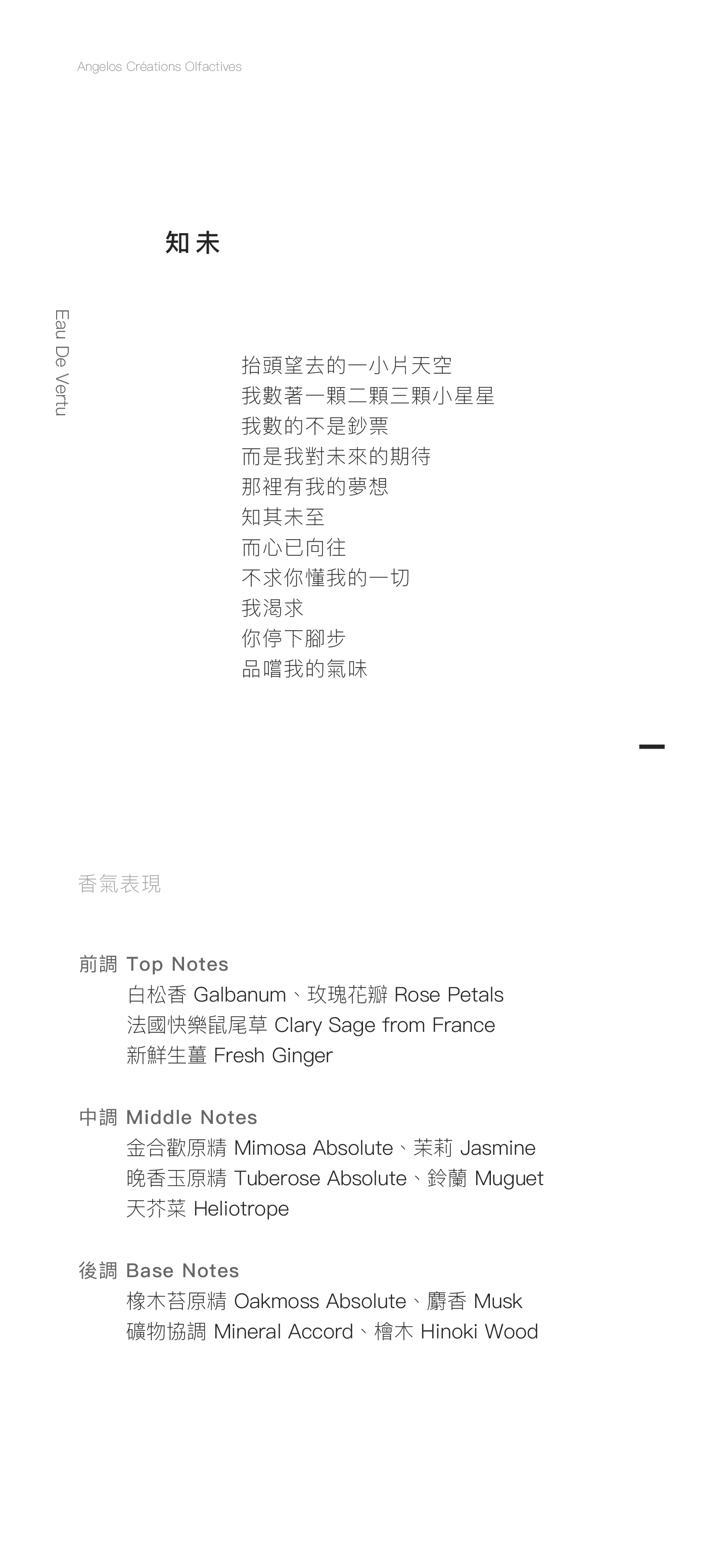 Eau De Vertu 知未 抬頭望去的一小片天空 我數著一顆二顆三顆小星星 我數的不是鈔票 而是我對未來的期待 那裡有我的夢想 知其未至 而心已向往 不求你懂我的一切 我渴求 你停下腳步 品嚐我的氣味 香氣表現 前調：白松香、玫瑰花瓣、法國快樂鼠尾草、新鮮生薑 中調：金合歡原精、晚香玉原精、茉莉、鈴蘭、天芥菜 後調：橡木苔原精、礦物協調、檜木、麝香 Tête: Galbanum, Rose Petals, Clary Sage from France, Fresh Ginger Cœur: Mimosa Absolute, Tuberose Absolute, Jasmine, Muguet, Heliotrope. Fond: Oakmoss Absolute, Mineral Accord, Hinoki Wood, Musk.