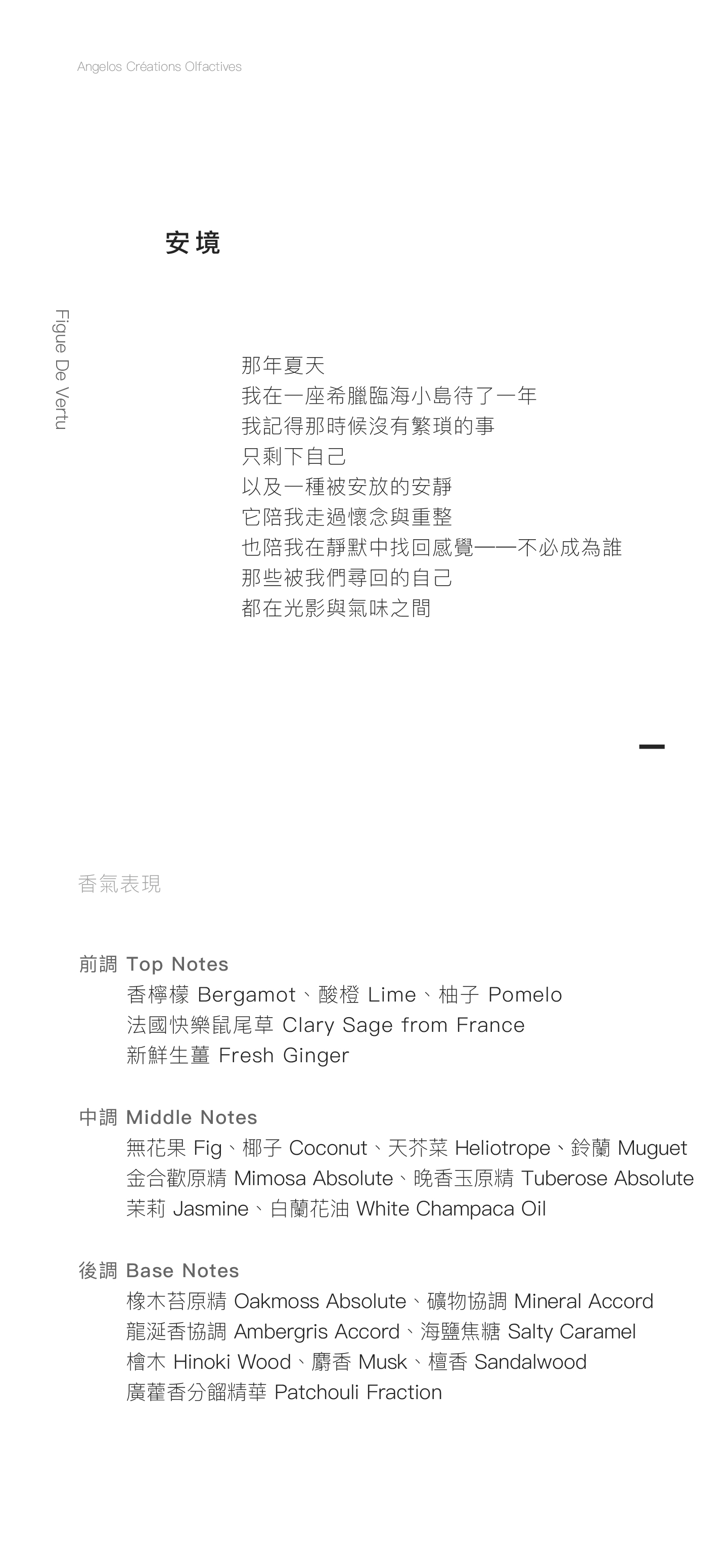 Figue De Vertu 安境 那年夏天 我在一座希臘臨海小島待了一年 我記得那時候沒有繁瑣的事 只剩下自己 以及一種被安放的安靜 它陪我走過懷念與重整 也陪我在靜默中找回感覺──不必成為誰 那些被我們尋回的自己 都在光影與氣味之間 香氣表現 前調：香檸檬、酸橙、柚子、法國快樂鼠尾草、新鮮生薑 中調：無花果、椰子、白蘭花油、金合歡原精、晚香玉原精、鈴蘭、天芥菜、茉莉 後調：橡木苔原精、礦物協調、龍涎香協調、海鹽焦糖、檜木、麝香、檀香、廣藿香分餾精華