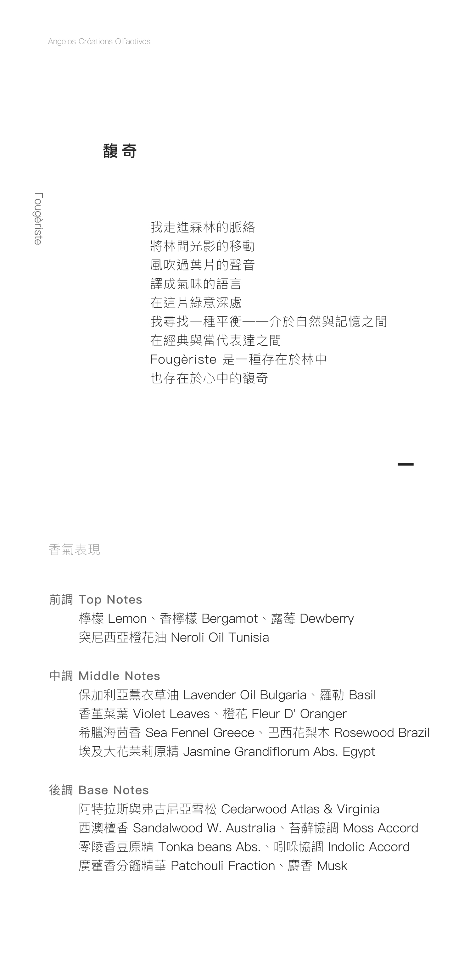 Fougèriste 馥奇 我走進森林的脈絡 將林間光影的移動 風吹過葉片的聲音 譯成氣味的語言 在這片綠意深處 我尋找一種平衡──介於自然與記憶之間 在經典與當代表達之間 Fougèriste是一種存在於林中、 也存在於心中的馥奇   香氣表現 前調：檸檬、香檸檬、突尼西亞橙花油、露莓 中調：保加利亞薰衣草油、香堇菜葉、羅勒、橙花、希臘海茴香、巴西花梨木、埃及大花茉莉原精 後調：阿特拉斯與弗吉尼亞雪松、西澳檀香、苔蘚協調、零陵香豆原精、吲哚協調、廣藿香分餾精華、麝香