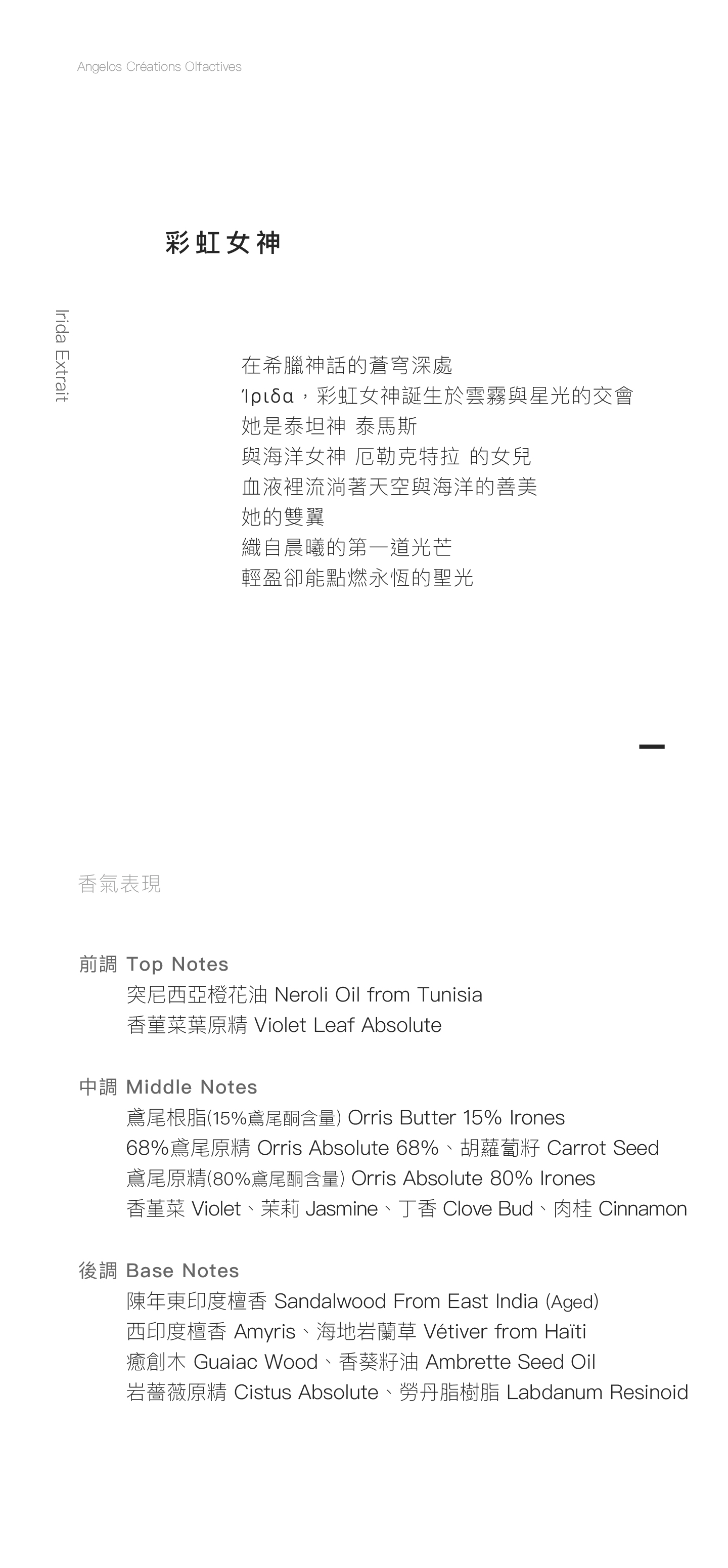 Irida Extrait 彩虹女神 在希臘神話的蒼穹深處 Ίριδα，彩虹女神誕生於雲霧與星光的交會 她是泰坦神 泰馬斯 與海洋女神 厄勒克特拉 的女兒 血液裡流淌著天空與海洋的善美 她的雙翼 織自晨曦的第一道光芒 輕盈卻能點燃永恆的聖光  香氣表現 前調：突尼西亞橙花油、香菫菜葉原精   中調：鳶尾根脂(15%鳶尾酮含量)、68%鳶尾原精 、鳶尾原精(80%鳶尾酮含量)、胡蘿蔔籽、香堇菜、茉莉、丁香、肉桂 後調：陳年東印度檀香、西印度檀香、海地岩蘭草、癒創木、香葵籽油、岩薔薇原精、勞丹脂樹脂   Tête: Neroli Oil from Tunisia, Violet Leaf Absolute  Cœur: Orris Butter 15% Irones, Orris Absolute 68%, Orris Absolute 80% Irones, Carrot Seed, Violet, Jasmine, Clove Bud, Cinnamon. Fond: Sandalwood From East India (Aged), Amyris, Vétiver from Haïti, Guaiac Wood, Ambrette Seed Oil, Cistus Absolute, Labdanum Resinoid.