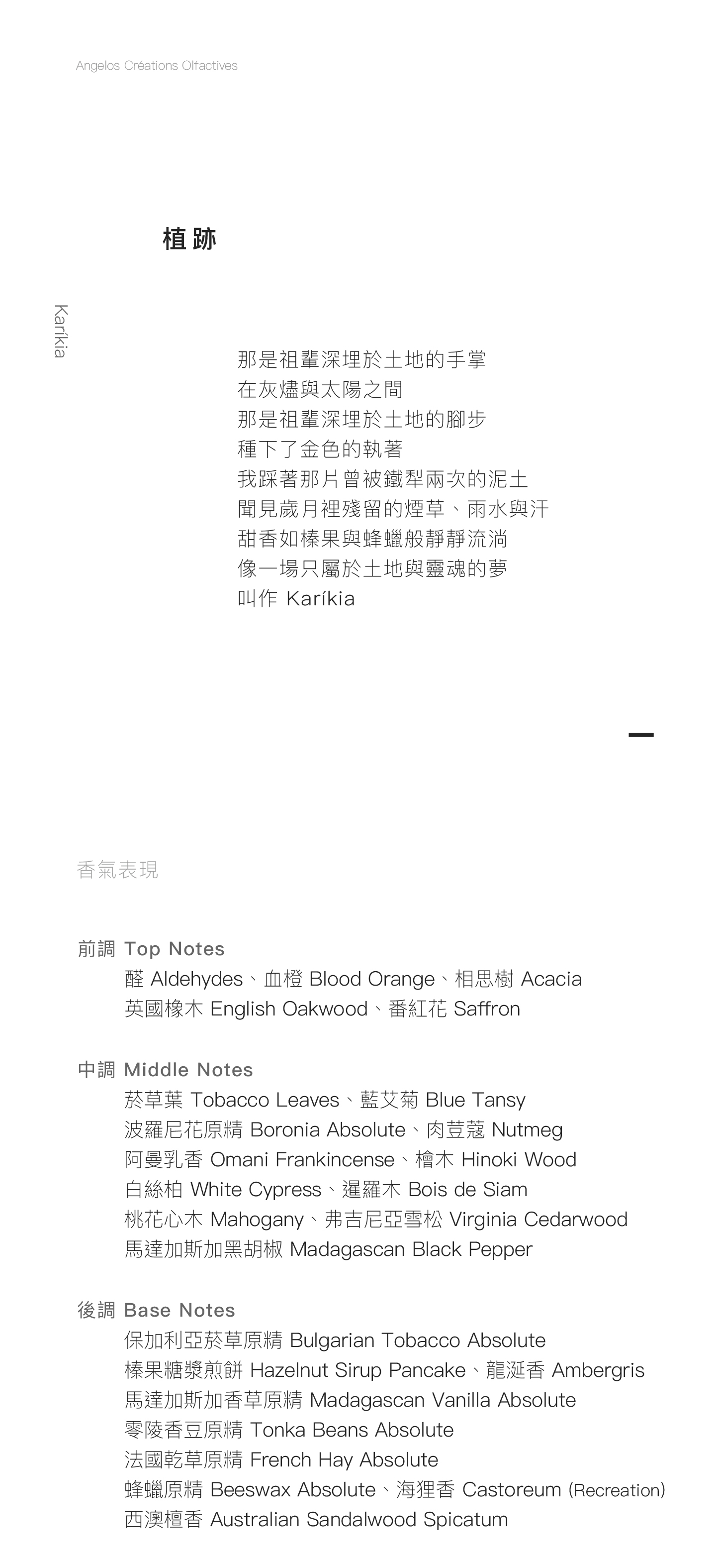Karíkia 植跡 那是祖輩深埋於土地的手掌 在灰燼與太陽之間 那是祖輩深埋於土地的腳步 種下了金色的執著 我踩著那片曾被鐵犁兩次的泥土 聞見歲月裡殘留的煙草、雨水與汗 甜香如榛果與蜂蠟般靜靜流淌 像一場只屬於土地與靈魂的夢 叫作 Karíkia   香氣表現 前調：醛、血橙、相思樹、英國橡木、番紅花 中調：菸草葉、藍艾菊、波羅尼花原精、阿曼乳香、馬達加斯加黑胡椒、肉荳蔻、檜木、白絲柏、暹羅木、桃花心木、弗吉尼亞雪松 後調：保加利亞菸草原精、榛果糖漿煎餅、馬達加斯加香草原精、零陵香豆原精、法國乾草原精、蜂蠟原精、海狸香、西澳檀香、龍涎香