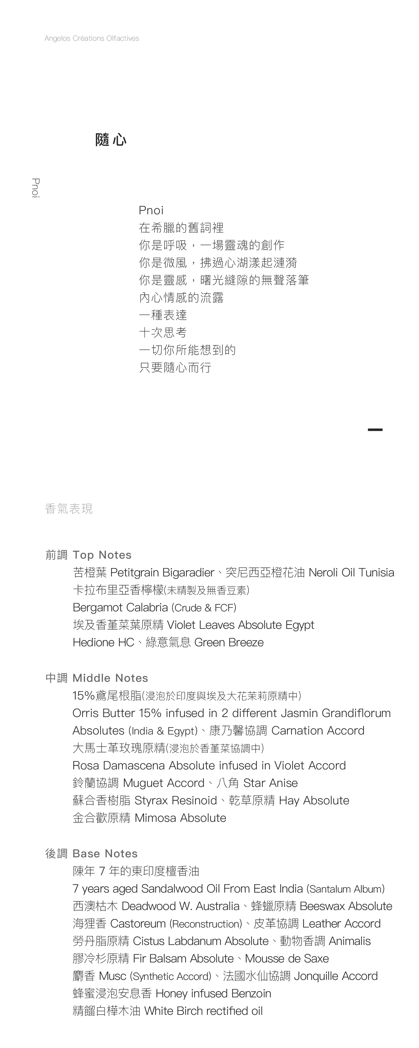 Pnoi 隨心 Pnoi 在希臘的舊詞裡 你是呼吸，一場靈魂的創作 你是微風，拂過心湖漾起漣漪 你是靈感，曙光縫隙的無聲落筆 內心情感的流露 一種表達 十次思考 一切你所能想到的 只要隨心而行 香氣表現 前調：苦橙葉、未精製及無香豆素卡拉布里亞香檸檬、埃及香堇菜葉原精、突尼西亞橙花油、Hedione HC、綠意氣息 中調：15% 鳶尾根脂（浸泡於印度與埃及大花茉莉原精中）、大馬士革玫瑰原精（浸泡於香堇菜協調）、鈴蘭協調、八角、蘇合香樹脂、乾草原精、金合歡原精、康乃馨協調 後調：陳年 7 年的東印度檀香油、西澳枯木、海狸香、蜂蠟原精、勞丹脂原精、法國水仙協調、膠冷杉原精、Mousse de Saxe、麝香、動物香調、蜂蜜浸泡安息香、皮革協調、精餾白樺木油