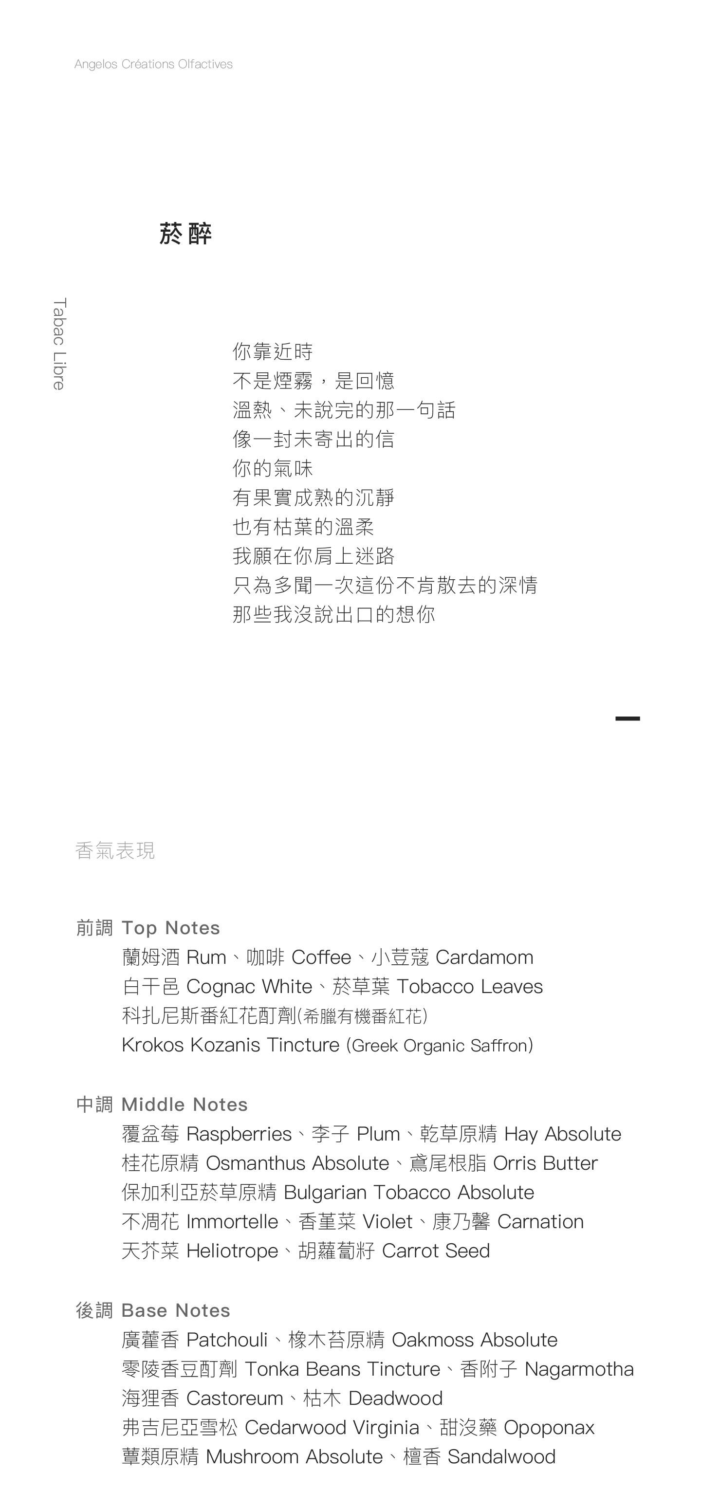 Tabac Libre 菸醉 你靠近時 不是煙霧，是回憶 溫熱、未說完的那一句話 像一封未寄出的信 你的氣味 有果實成熟的沉靜 也有枯葉的溫柔 我願在你肩上迷路 只為多聞一次這份不肯散去的深情 那些我沒說出口的想你   香氣表現 前調：蘭姆酒、咖啡、小荳蔻、白干邑、菸草葉、科扎尼斯番紅花酊劑 (希臘有機番紅花) 中調：覆盆莓、李子、乾草原精、桂花原精、鳶尾根脂、保加利亞菸草原精、不凋花、香堇菜、康乃馨、天芥菜、胡蘿蔔籽 後調：廣藿香、橡木苔原精、零陵香豆酊劑 、香附子、海狸香、枯木、弗吉尼亞雪松、甜沒藥、蕈類原精、檀香