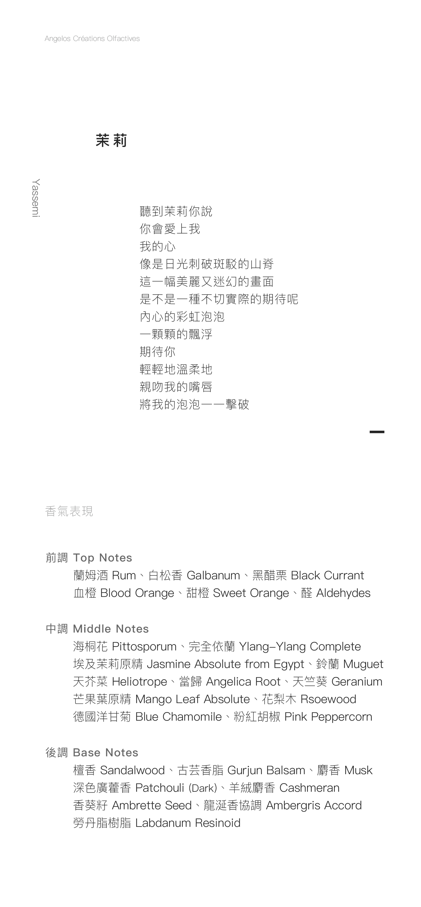 Yassemi 茉莉 聽到茉莉你說 你會愛上我 我的心 像是日光刺破斑駁的山脊 這一幅美麗又迷幻的畫面 是不是一種不切實際的期待呢 內心的彩虹泡泡 一顆顆的飄浮 期待你 輕輕地溫柔地 親吻我的嘴唇 將我的泡泡一一擊破 香氣表現 前調：蘭姆酒、白松香、黑醋栗、血橙、甜橙、醛 中調：海桐花、埃及茉莉原精、完全依蘭、天竺葵、天芥菜、鈴蘭、芒果葉原精、粉紅胡椒、當歸、德國洋甘菊、花梨木 後調：檀香、古芸香脂、深色廣藿香、羊絨麝香、麝香、香葵籽、龍涎香協調、勞丹脂樹脂