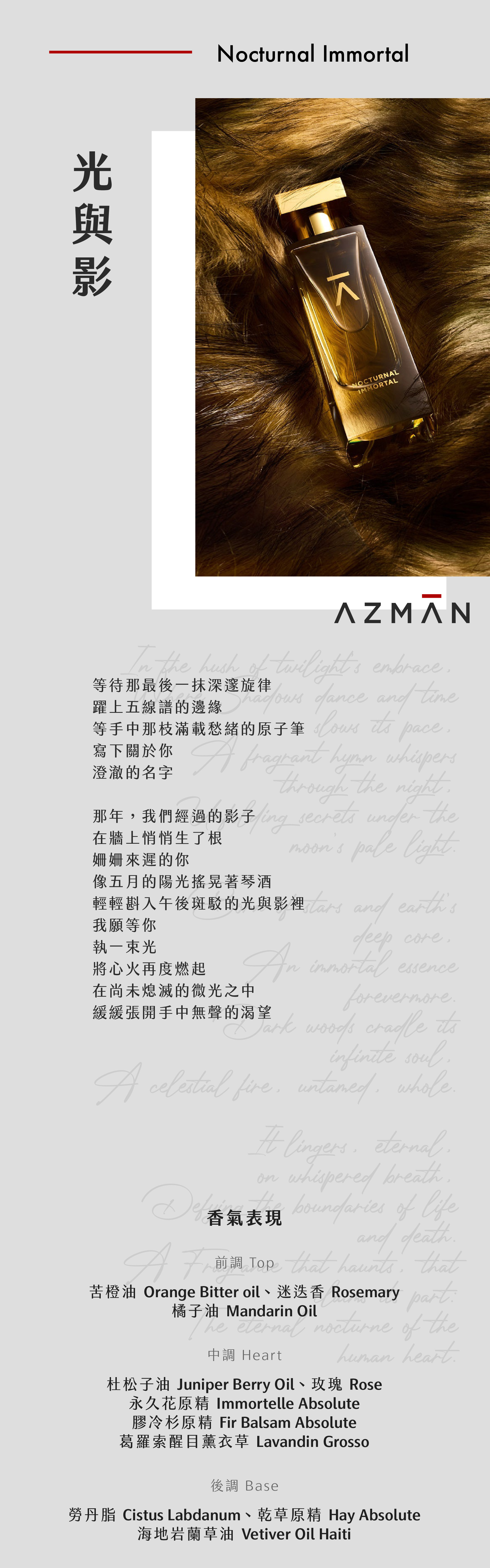 Nocturnal Immortal 光與影

等待那最後一抹深邃旋律
躍上五線譜的邊緣
等手中那枝滿載愁緒的原子筆
寫下關於你
澄澈的名字

那年，我們經過的影子
在牆上悄悄生了根
姍姍來遲的你
像五月的陽光搖晃著琴酒
輕輕斟入午後斑駁的光與影裡
我願等你
執一束光
將心火再度燃起
在尚未熄滅的微光之中
緩緩張開手中無聲的渴望

香氣表現
前調：苦橙油、迷迭香、橘子油
中調：杜松子油、永久花原精、膠冷杉原精、葛羅索醒目薰衣草、玫瑰
後調：勞丹脂、海地岩蘭草油、乾草原精