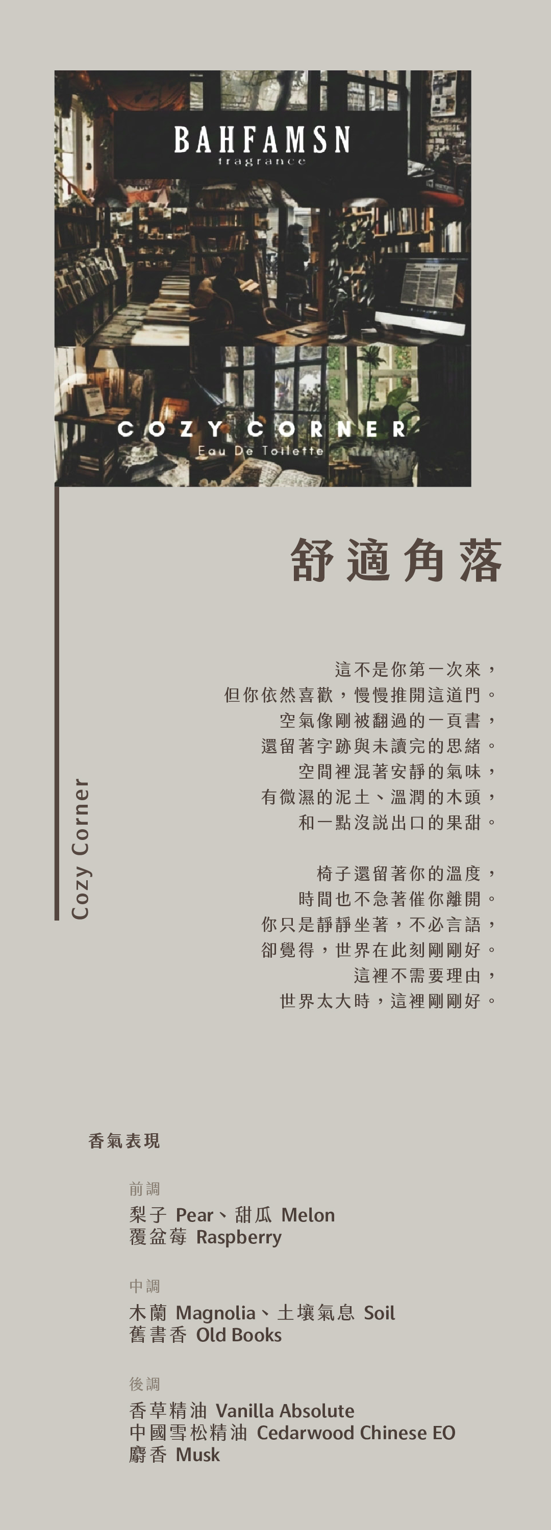 Cozy Corner 舒適角落

這不是你第一次來，
但你依然喜歡，慢慢推開這道門。
空氣像剛被翻過的一頁書，
還留著字跡與未讀完的思緒。
空間裡混著安靜的氣味，
有微濕的泥土、溫潤的木頭，和一點沒說出口的果甜。
椅子還留著你的溫度，
時間也不急著催你離開。
你只是靜靜坐著，不必言語，
卻覺得，世界在此刻剛剛好。
這裡不需要理由，
世界太大時，這裡剛剛好。

香氣表現
前調：梨子、甜瓜、覆盆莓
中調：木蘭、土壤氣息、舊書香
後調：香草精油、中國雪松精油、麝香