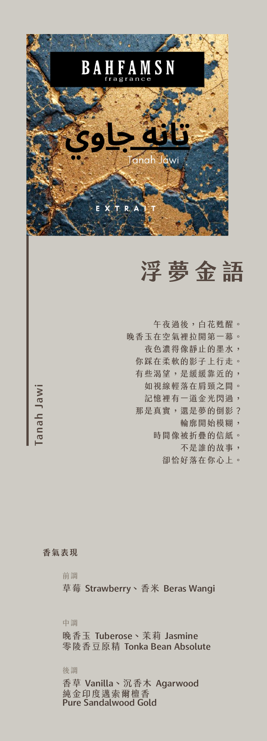 Tanah Jawi 浮夢金語

午夜過後，白花甦醒。
晚香玉在空氣裡拉開第一幕。
夜色濃得像靜止的墨水，
你踩在柔軟的影子上行走。
有些渴望，是緩緩靠近的，
如視線輕落在肩頸之間。
記憶裡有一道金光閃過，
那是真實，還是夢的倒影？
輪廓開始模糊，
時間像被折疊的信紙。
不是誰的故事，
卻恰好落在你心上。

香氣表現
前調：草莓、香米
中調：晚香玉、茉莉、零陵香豆原精
基調：香草、純金印度邁索爾檀香、沉香木