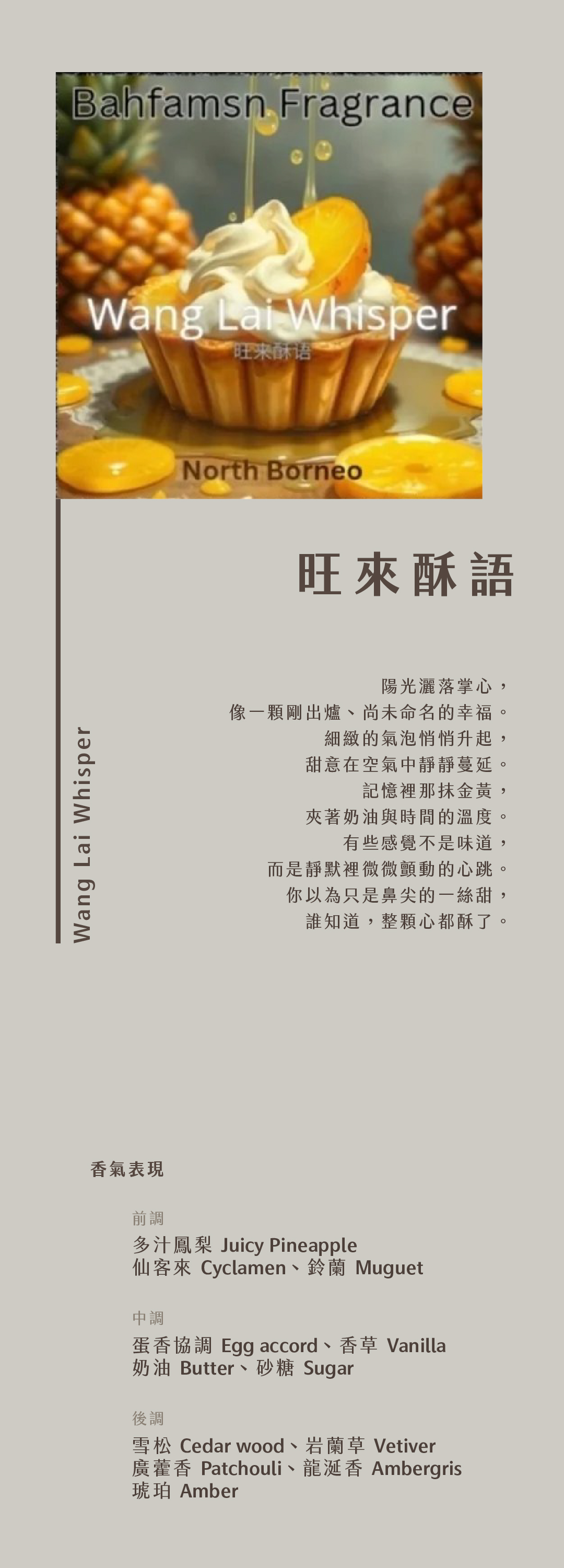 Wang Lai Whisper 旺來酥語

陽光灑落掌心，
像一顆剛出爐、尚未命名的幸福。
細緻的氣泡悄悄升起，
甜意在空氣中靜靜蔓延。
記憶裡那抹金黃，
夾著奶油與時間的溫度。
有些感覺不是味道，
而是靜默裡微微顫動的心跳。
你以為只是鼻尖的一絲甜，
誰知道，整顆心都酥了。

香氣表現
前調：多汁鳳梨、仙客來、鈴蘭
中調：蛋香協調、香草、奶油、砂糖
基調：雪松、岩蘭草、廣藿香、龍涎香、琥珀