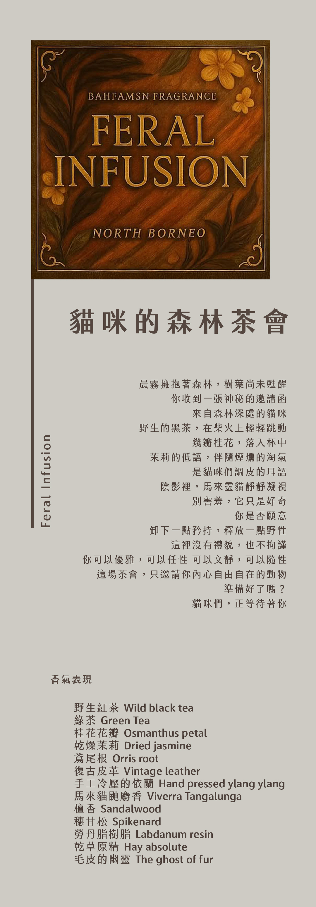 Feral Infusion 貓咪的森林茶會 晨霧擁抱著森林，樹葉尚未甦醒 你收到一張神秘的邀請函 來自森林深處的貓咪 野生的黑茶，在柴火上輕輕跳動 幾瓣桂花，落入杯中 茉莉的低語，伴隨煙燻的淘氣 是貓咪們調皮的耳語 陰影裡，馬來靈貓靜靜凝視 別害羞，它只是好奇 你是否願意 卸下一點矜持，釋放一點野性 這裡沒有禮貌，也不拘謹 你可以優雅，可以任性 可以文靜，可以隨性 這場茶會，只邀請你內心自由自在的動物 準備好了嗎？ 貓咪們，正等待著你 香氣表現 野生紅茶、綠茶、桂花花瓣、乾燥茉莉、鳶尾根、手工冷壓的依蘭、馬來貓鼬麝香、復古皮革、檀香、甘松、勞丹脂、乾草原精，以及——毛皮的幽靈。