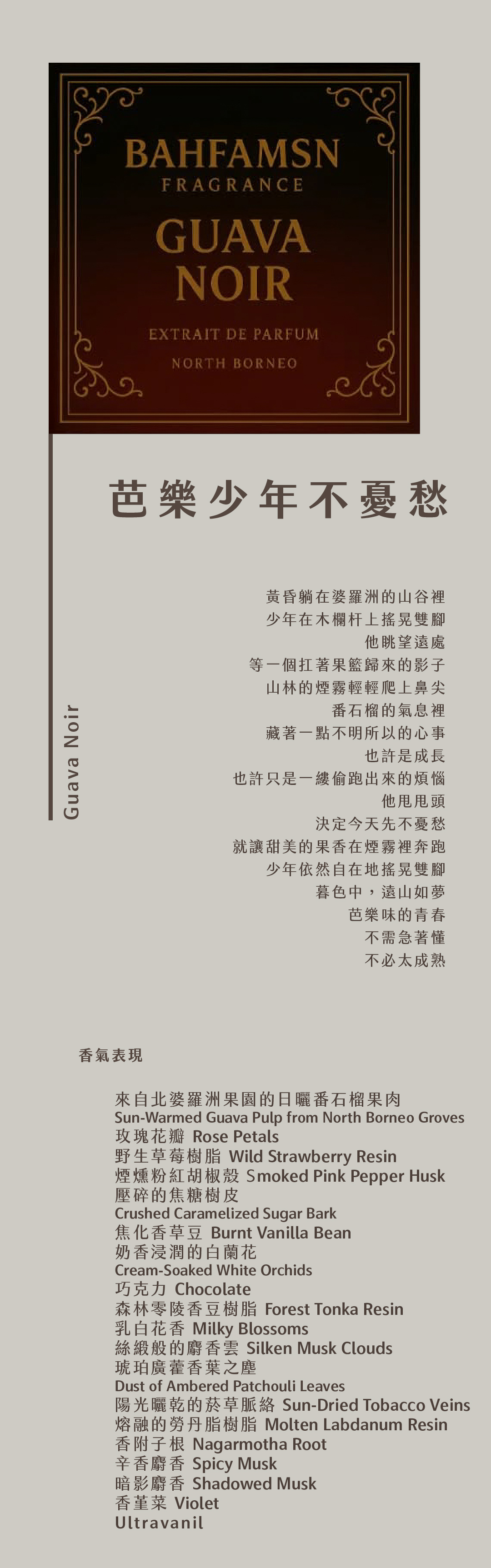 Guava Noir 芭樂少年不憂愁

黃昏躺在婆羅洲的山谷裡
少年在木欄杆上搖晃雙腳
他眺望遠處
等一個扛著果籃歸來的影子
山林的煙霧輕輕爬上鼻尖
番石榴的氣息裡
藏著一點不明所以的心事
也許是成長
也許只是一縷偷跑出來的煩惱
他甩甩頭
決定今天先不憂愁
就讓甜美的果香在煙霧裡奔跑
少年依然自在地搖晃雙腳
暮色中，遠山如夢
芭樂味的青春
不需急著懂
不必太成熟

香氣表現
來自北婆羅洲果園的日曬番石榴果肉、玫瑰花瓣、野生草莓樹脂、煙燻粉紅胡椒殼、壓碎的焦糖樹皮、焦化香草豆、奶香浸潤的白蘭花、巧克力、森林零陵香豆樹脂、乳白花香、絲緞般的麝香雲、琥珀廣藿香葉之塵、陽光曬乾的菸草脈絡、熔融的勞丹脂樹脂、香附子根、辛香麝香、暗影麝香、香堇菜、Ultravanil