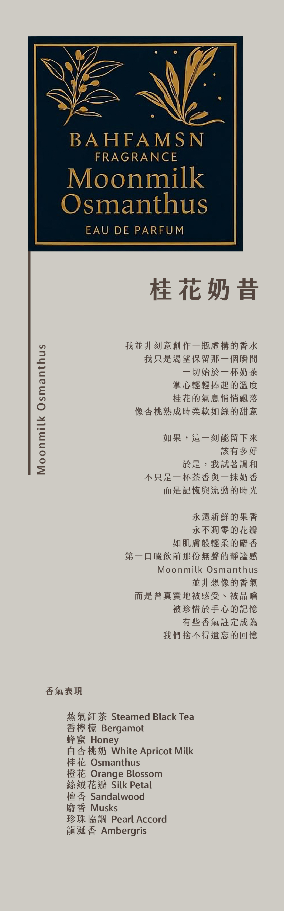 Moonmilk Osmanthus 桂花奶昔

我並非刻意創作一瓶虛構的香水
我只是渴望保留那一個瞬間
一切始於一杯奶茶
掌心輕輕捧起的溫度
桂花的氣息悄悄飄落
像杏桃熟成時柔軟如絲的甜意

如果，這一刻能留下來
該有多好
於是，我試著調和
不只是一杯茶香與一抹奶香
而是記憶與流動的時光

永遠新鮮的果香
永不凋零的花瓣
如肌膚般輕柔的麝香
第一口啜飲前那份無聲的靜謐感
Moonmilk Osmanthus
並非想像的香氣
而是曾真實地被感受、被品嚐
被珍惜於手心的記憶
有些香氣註定成為
我們捨不得遺忘的回憶

香氣表現
蒸氣紅茶、香檸檬、蜂蜜、白杏桃奶、桂花、橙花、絲絨花瓣、檀香、麝香、珍珠協調、龍涎香
