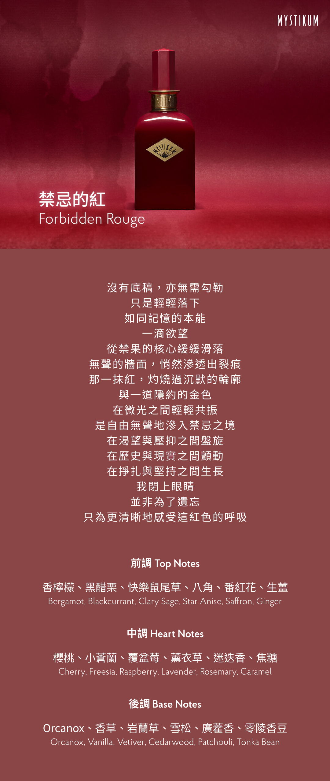 沒有底稿，亦無需勾勒
只是輕輕落下
如同記憶的本能
一滴欲望
從禁果的核心緩緩滑落
無聲的牆面，悄然滲透出裂痕
那一抹紅，灼燒過沉默的輪廓
與一道隱約的金色
在微光之間輕輕共振
是自由無聲地滲入禁忌之境
在渴望與壓抑之間盤旋
在歷史與現實之間顫動
在掙扎與堅持之間生長
我閉上眼睛
並非為了遺忘
只為更清晰地感受這紅色的呼吸

香氣表現
前調： 香檸檬、黑醋栗、快樂鼠尾草、八角、番紅花、生薑
Top notes: Bergamot, Blackcurrant, Clary Sage, Star Anise, Saffron, Ginger
中調： 櫻桃、小蒼蘭、覆盆莓、薰衣草、迷迭香、焦糖
Heart notes: Cherry, Freesia, Raspberry, Lavender, Rosemary, Caramel
後調： Orcanox、香草、岩蘭草、雪松、廣藿香、零陵香豆
Base notes: Orcanox, Vanilla, Vetiver, Cedarwood, Patchouli, Tonka Bean