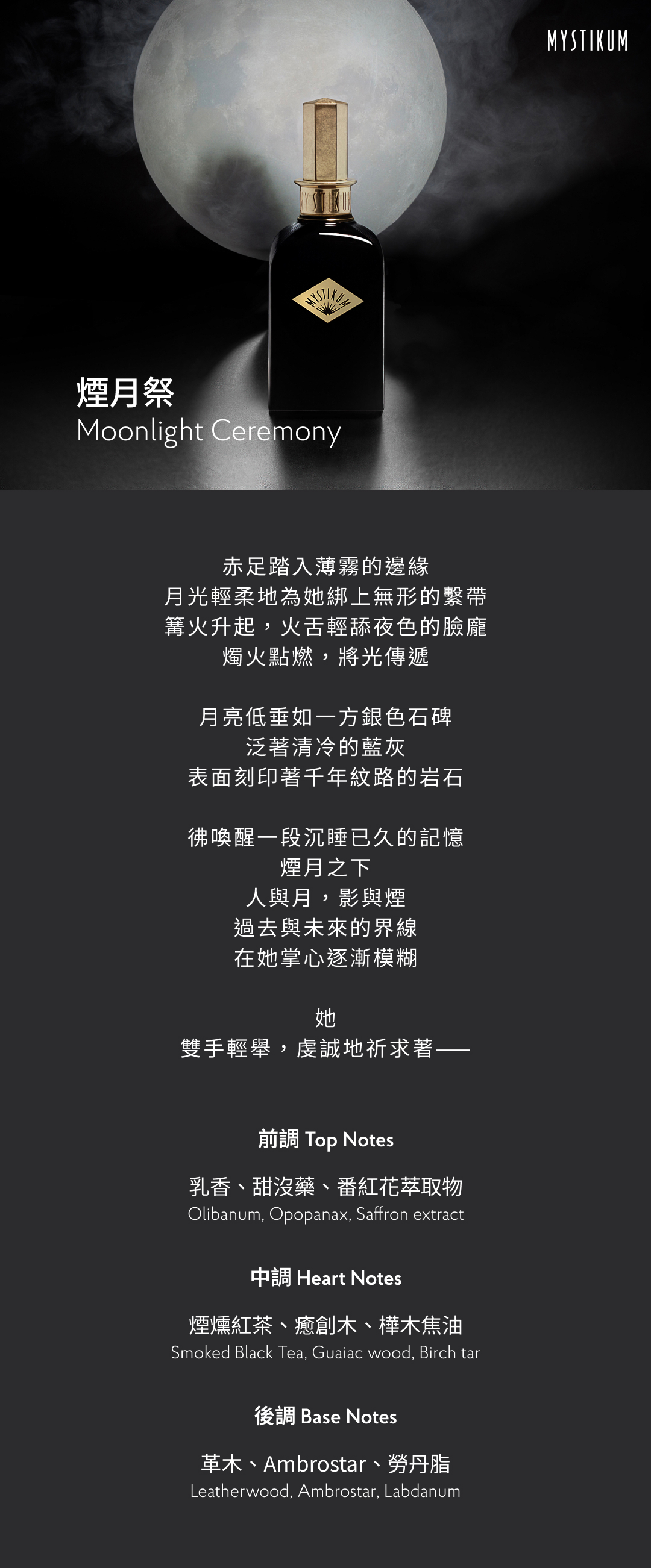赤足踏入薄霧的邊緣 月光輕柔地為她綁上無形的繫帶 篝火升起，火舌輕舔夜色的臉龐 燭火點燃，將光傳遞 月亮低垂如一方銀色石碑， 泛著清冷的藍灰 表面刻印著千年紋路的岩石 彿喚醒一段沉睡已久的記憶 煙月之下， 人與月，影與煙 過去與未來的界線 在她掌心逐漸模糊 她 雙手輕舉，虔誠地祈求著—— 香氣表現 前調：乳香、甜沒藥、番紅花萃取物 Top Notes: Olibanum, Opopanax, Saffron extract 中調：煙燻紅茶、癒創木、樺木焦油 Heart Notes: Smoked Black Tea, Guaiac wood, Birch tar 後調：革木、Ambrostar、勞丹脂 Base Notes: Leatherwood, Ambrostar, Labdanum