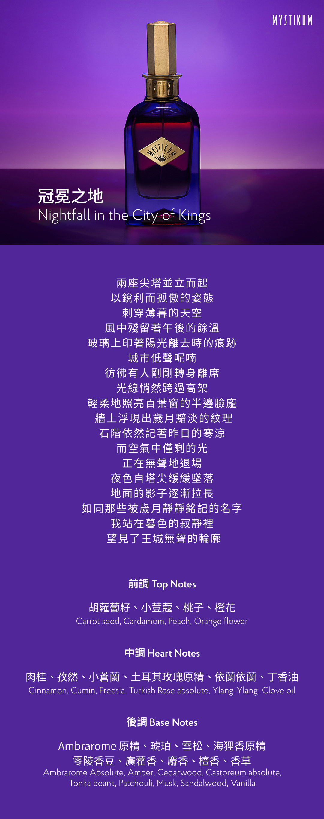 兩座尖塔並立而起，
以銳利而孤傲的姿態
刺穿薄暮的天空。
風中殘留著午後的餘溫，
玻璃上印著陽光離去時的痕跡，
城市低聲呢喃，
彷彿有人剛剛轉身離席。
光線悄然跨過高架，
輕柔地照亮百葉窗的半邊臉龐，
牆上浮現出歲月黯淡的紋理，
石階依然記著昨日的寒涼，
而空氣中僅剩的光，
正在無聲地退場。
夜色自塔尖緩緩墜落，
地面的影子逐漸拉長，
如同那些被歲月靜靜銘記的名字。
我站在暮色的寂靜裡，
望見了王城無聲的輪廓。

香氣表現
前調：胡蘿蔔籽、小荳蔻、桃子、橙花
Top Notes: Carrot seed, Cardamom, Peach, Orange flower
中調：肉桂、孜然、小蒼蘭、土耳其玫瑰原精、依蘭依蘭、丁香油
Heart Notes: Cinnamon, Cumin, Freesia, Turkish Rose absolute, Ylang-Ylang, Clove oil
後調：Ambrarome 原精、琥珀、雪松、海狸香原精、零陵香豆、廣藿香、麝香、檀香、香草
Base Notes: Ambrarome Absolute, Amber, Cedarwood, Castoreum absolute, Tonka beans, Patchouli, Musk, Sandalwood, Vanilla