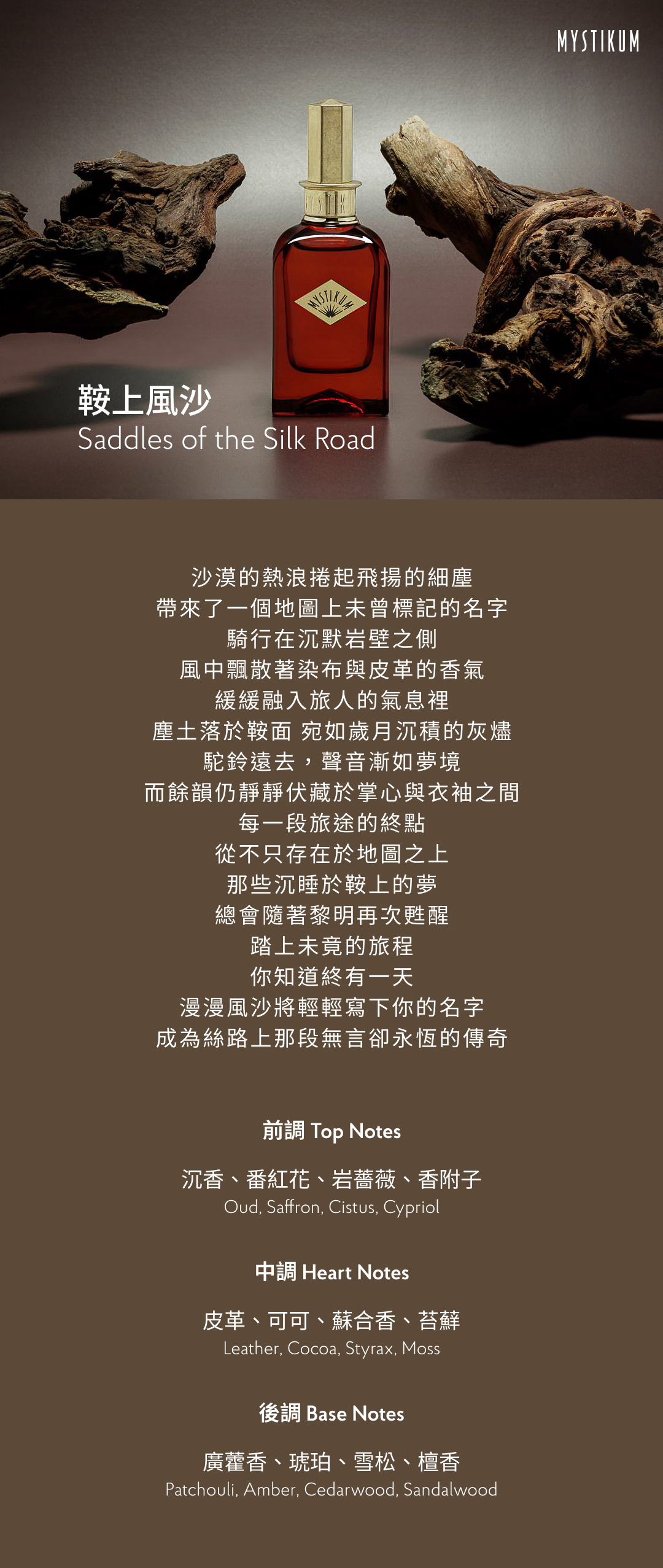 沙漠的熱浪捲起飛揚的細塵 帶來了一個地圖上未曾標記的名字 騎行在沉默岩壁之側 風中飄散著染布與皮革的香氣 緩緩融入旅人的氣息裡 塵土落於鞍面 宛如歲月沉積的灰燼 駝鈴遠去，聲音漸如夢境 而餘韻仍靜靜伏藏於掌心與衣袖之間 每一段旅途的終點 從不只存在於地圖之上 那些沉睡於鞍上的夢 總會隨著黎明再次甦醒 踏上未竟的旅程 你知道終有一天 漫漫風沙將輕輕寫下你的名字 成為絲路上那段無言卻永恆的傳奇 香氣表現 前調：沉香、番紅花、岩薔薇、香附子 Top Notes: Oud, Saffron, Cistus, Cypriol 中調：皮革、可可、蘇合香、苔蘚 Heart Notes: Leather, Cocoa, Styrax, Moss 後調：廣藿香、琥珀、雪松、檀香 Base Notes: Patchouli, Amber, Cedarwood, Sandalwood