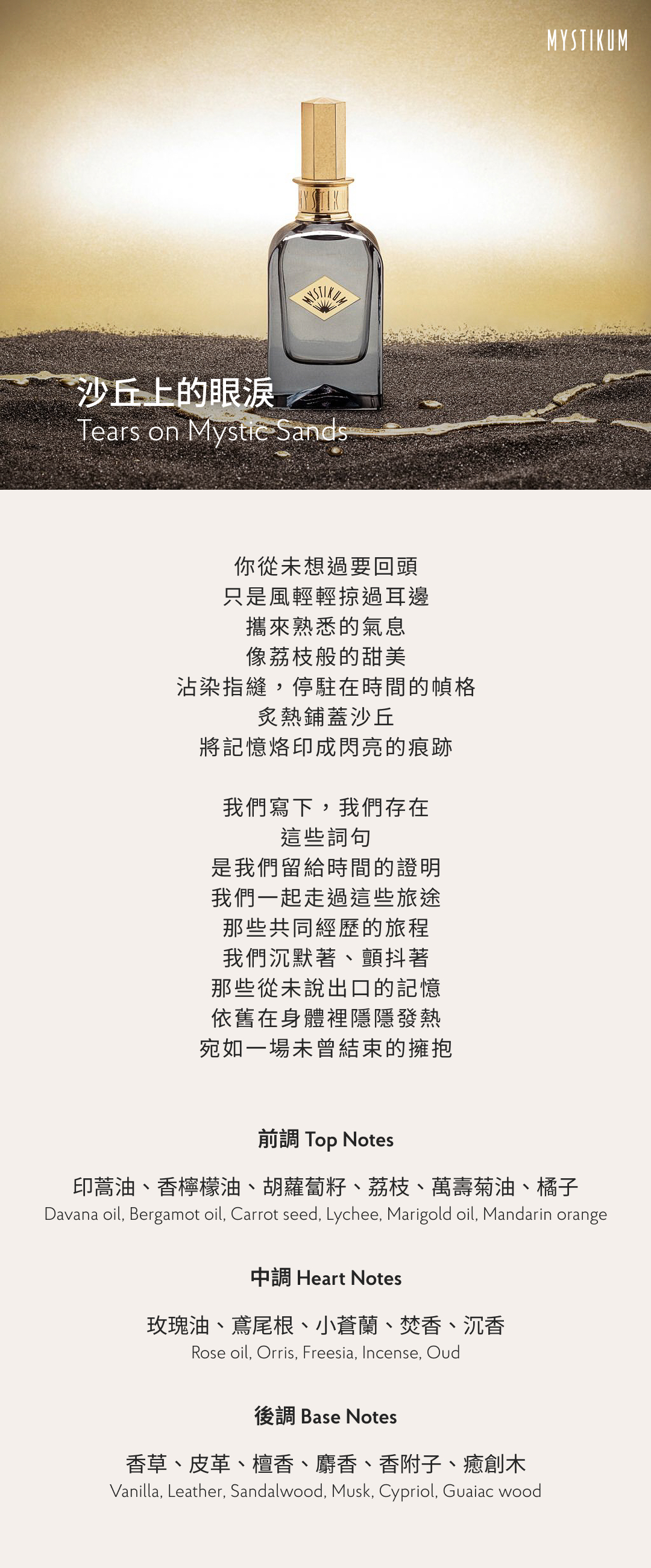 你從未想過要回頭 只是風輕輕掠過耳邊 攜來熟悉的氣息 像荔枝般的甜美 沾染指縫，停駐在時間的幀格 炙熱鋪蓋沙丘 將記憶烙印成閃亮的痕跡 我們寫下，我們存在 這些詞句 是我們留給時間的證明 我們一起走過這些旅途 那些共同經歷的旅程 我們沉默著、顫抖著 那些從未說出口的記憶 依舊在身體裡隱隱發熱 宛如一場未曾結束的擁抱 香氣表現 前調：印蒿油、香檸檬油、胡蘿蔔籽、荔枝、萬壽菊油、橘子 Top Notes: Davana oil, Bergamot oil, Carrot seed, Lychee, Marigold oil, Mandarin orange 中調：玫瑰油、鳶尾根、小蒼蘭、焚香、沉香 Heart Notes: Rose oil, Orris, Freesia, Incense, Oud 後調：香草、皮革、檀香、麝香、香附子、癒創木 Base Notes: Vanilla, Leather, Sandalwood, Musk, Cypriol, Guaiac wood
