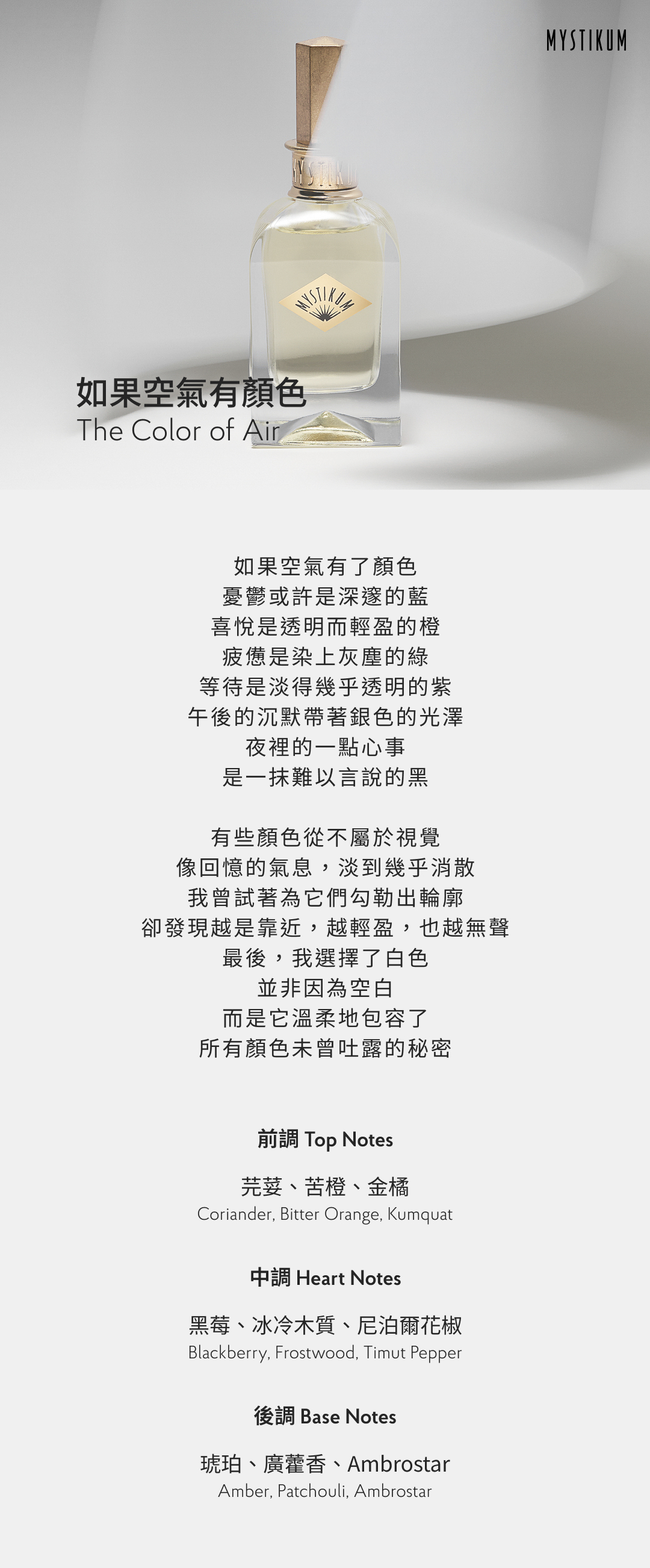 如果空氣有了顏色 憂鬱或許是深邃的藍 喜悅是透明而輕盈的橙 疲憊是染上灰塵的綠 等待是淡得幾乎透明的紫 午後的沉默帶著銀色的光澤 夜裡的一點心事 是一抹難以言說的黑 有些顏色從不屬於視覺 像回憶的氣息，淡到幾乎消散 我曾試著為它們勾勒出輪廓 卻發現越是靠近，越輕盈，也越無聲 最後，我選擇了白色 並非因為空白 而是它溫柔地包容了 所有顏色未曾吐露的秘密 香氣表現 前調：芫荽、苦橙、金橘 Top Notes: Coriander, Bitter Orange, Kumquat 中調：黑莓、冰冷木質、尼泊爾花椒 Heart Notes: Blackberry, Frostwood, Timut Pepper 後調：琥珀、廣藿香、Ambrostar Base Notes: Amber, Patchouli, Ambrostar