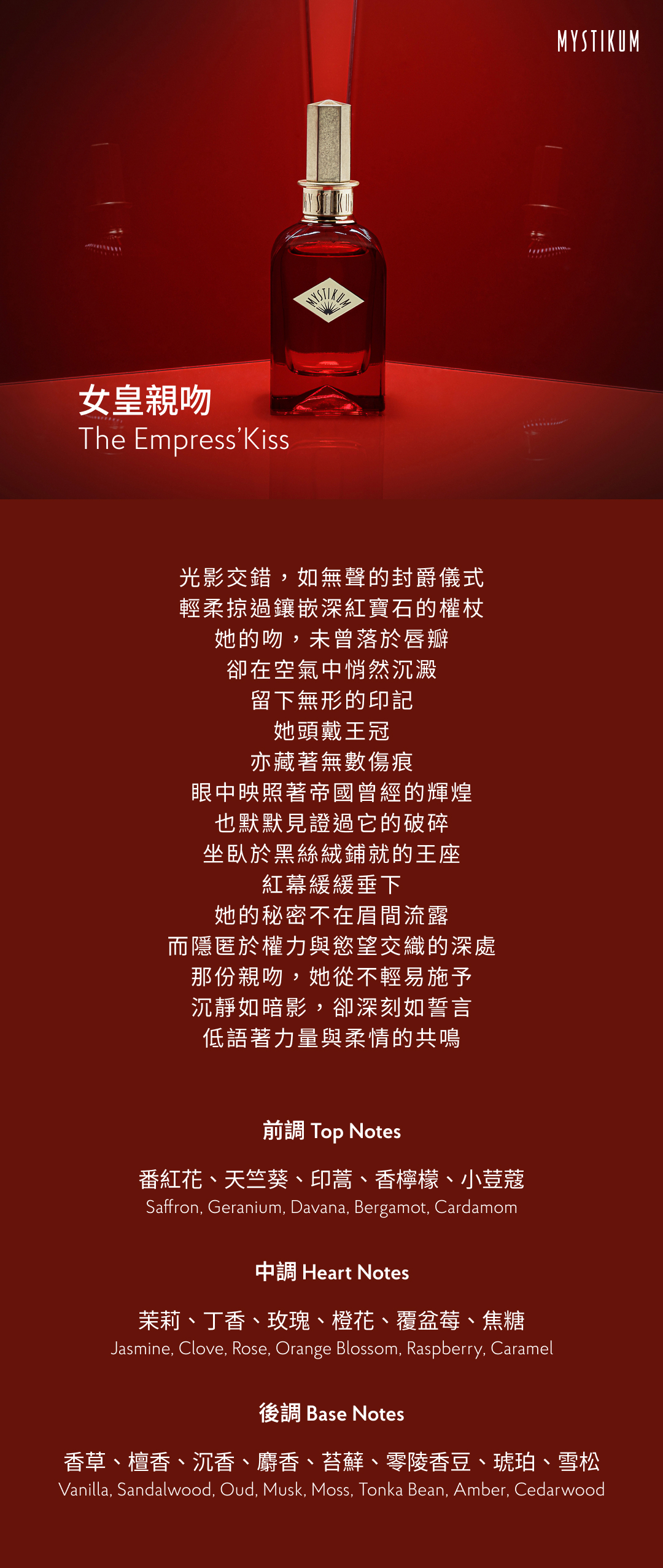 光影交錯，如無聲的封爵儀式 輕柔掠過鑲嵌深紅寶石的權杖 她的吻，未曾落於唇瓣 卻在空氣中悄然沉澱 留下無形的印記 她頭戴王冠 亦藏著無數傷痕 眼中映照著帝國曾經的輝煌 也默默見證過它的破碎 坐臥於黑絲絨鋪就的王座 紅幕緩緩垂下 她的秘密不在眉間流露 而隱匿於權力與慾望交織的深處 那份親吻，她從不輕易施予 沉靜如暗影，卻深刻如誓言 低語著力量與柔情的共鳴 香氣表現 前調：番紅花、天竺葵、印蒿、香檸檬、小荳蔻 Top Notes: Saffron, Geranium, Davana, Bergamot, Cardamom 中調：茉莉、丁香、玫瑰、橙花、覆盆莓、焦糖 Heart Notes: Jasmine, Clove, Rose, Orange Blossom, Raspberry, Caramel 後調：香草、檀香、沉香、麝香、苔蘚、零陵香豆、琥珀、雪松 Base Notes: Vanilla, Sandalwood, Oud, Musk, Moss, Tonka Bean, Amber, Cedarwood