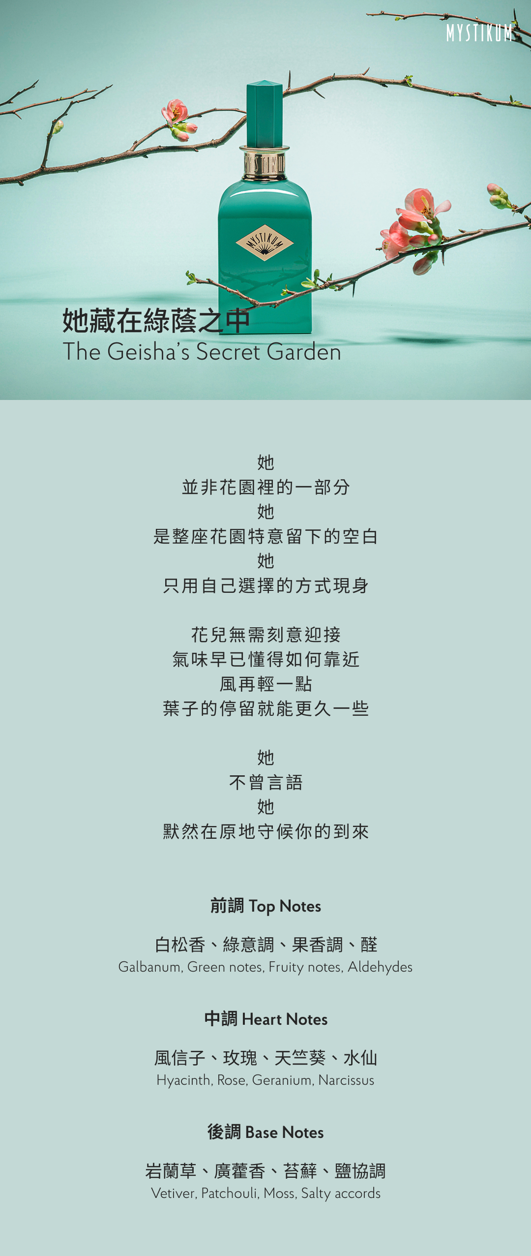 她
並非花園裡的一部分
她
是整座花園特意留下的空白
她
只用自己選擇的方式現身

花兒無需刻意迎接，
氣味早已懂得如何靠近。
風再輕一點，
葉子的停留就能更久一些。

她
不曾言語
她
默然在原地守候你的到來

香氣表現
前調：白松香、綠意調、果香調、醛
Top Notes: Galbanum, Green notes, Fruity notes, Aldehydes
中調：風信子、玫瑰、天竺葵、水仙
Heart Notes: Hyacinth, Rose, Geranium, Narcissus
後調：岩蘭草、廣藿香、苔蘚、鹽協調
Base Notes: Vetiver, Patchouli, Moss, Salty accords