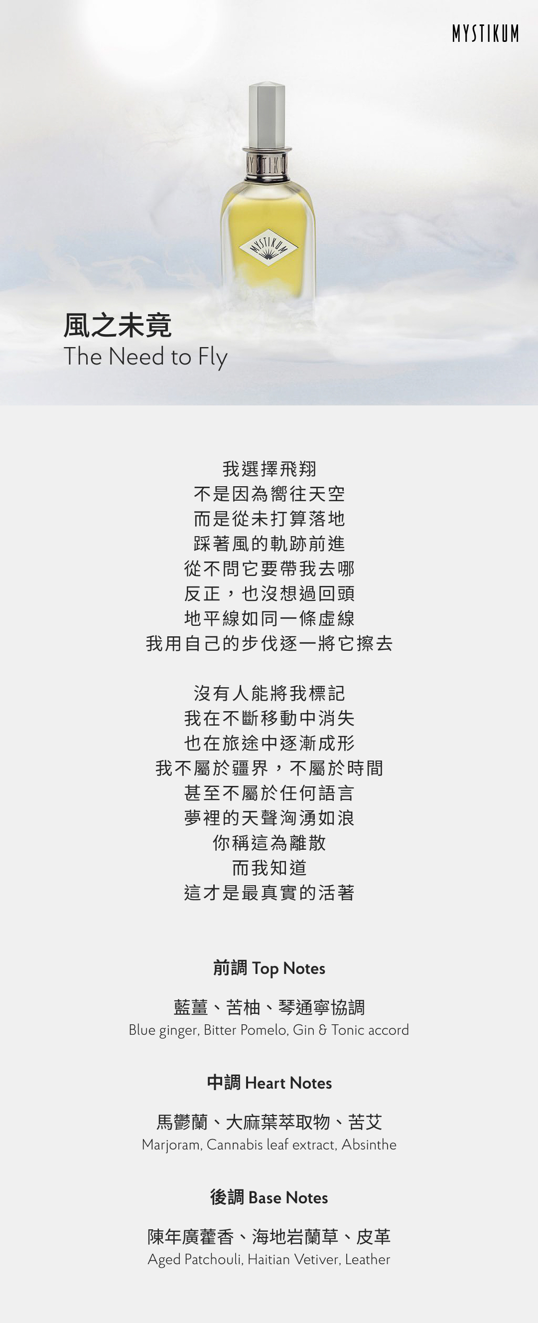 我選擇飛翔
不是因為嚮往天空
而是從未打算落地
踩著風的軌跡前進
從不問它要帶我去哪
反正，也沒想過回頭
地平線如同一條虛線
我用自己的步伐逐一將它擦去

沒有人能將我標記
我在不斷移動中消失
也在旅途中逐漸成形
我不屬於疆界，不屬於時間
甚至不屬於任何語言
夢裡的天聲洶湧如浪
你稱這為離散
而我知道
這才是最真實的活著

香氣表現
前調：藍薑、苦柚、琴通寧協調
Top Notes: Blue ginger, Bitter Pomelo, Gin & Tonic accord
中調：馬鬱蘭、大麻葉萃取物、苦艾
Heart Notes: Marjoram, Cannabis leaf extract, Absinthe
後調：陳年廣藿香、海地岩蘭草、皮革
Base Notes: Aged Patchouli, Haitian Vetiver, Leather