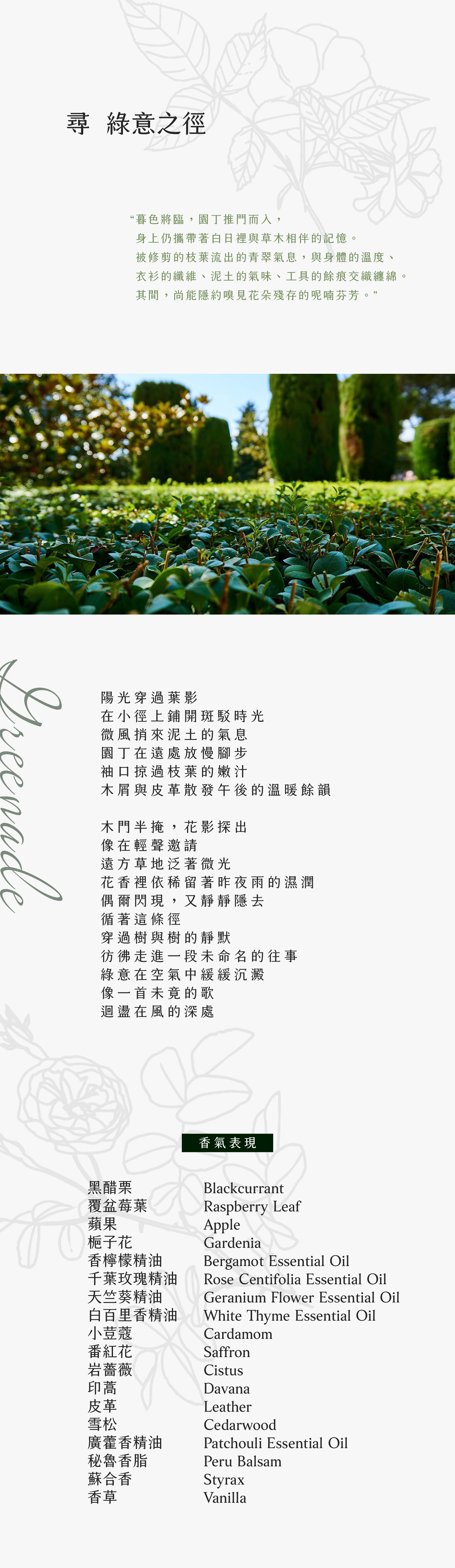 GREENADE 尋綠意之徑

暮色將臨，園丁推門而入，
身上仍攜帶著白日裡與草木相伴的記憶。
被修剪的枝葉流出的青翠氣息，與身體的溫度、衣衫的纖維、泥土的氣味、工具的餘痕交織纏綿。
其間，尚能隱約嗅見花朵殘存的呢喃芬芳。

陽光穿過葉影
在小徑上鋪開斑駁時光
微風捎來泥土的氣息
園丁在遠處放慢腳步
袖口掠過枝葉的嫩汁
木屑與皮革散發午後的溫暖餘韻

木門半掩，花影探出
像在輕聲邀請
遠方草地泛著微光
花香裡依稀留著昨夜雨的濕潤
偶爾閃現，又靜靜隱去
循著這條徑
穿過樹與樹的靜默
彷彿走進一段未命名的往事
綠意在空氣中緩緩沉澱
像一首未竟的歌
迴盪在風的深處

香氣表現
黑醋栗、覆盆莓葉、蘋果、梔子花、香檸檬精油、千葉玫瑰精油、天竺葵精油、白百里香精油、小荳蔻、番紅花、岩薔薇、印蒿、皮革、雪松、廣藿香精油、秘魯香脂、蘇合香、香草
Blackcurrant, Raspberry Leaf, Apple, Gardenia, Bergamot Essential Oil, Rose Centifolia Essential Oil, Geranium Flower Essential Oil, White Thyme Essential Oil, Cardamom, Saffron, Cistus, Davana, Leather, Cedarwood, Patchouli Essential Oil, Peru Balsam, Styrax, Vanilla