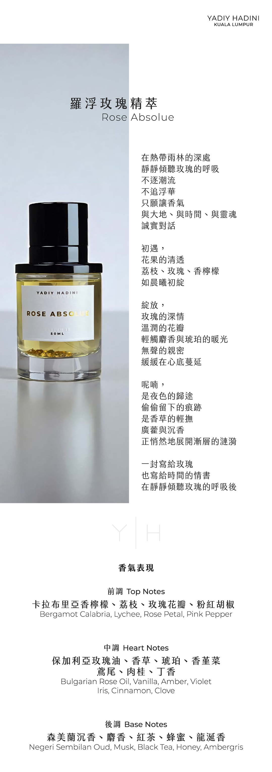 Rose Absolue 羅浮玫瑰精萃 在熱帶雨林的深處 靜靜傾聽玫瑰的呼吸 不逐潮流 不追浮華 只願讓香氣 與大地、與時間、與靈魂 誠實對話 初遇， 花果的清透 荔枝、玫瑰、香檸檬 如晨曦初綻 綻放， 玫瑰的深情 溫潤的花瓣 輕觸麝香與琥珀的暖光 無聲的親密 緩緩在心底蔓延 呢喃， 是夜色的歸途 偷偷留下的痕跡 是香草的輕撫 廣藿與沉香 正悄然地展開漸層的漣漪 一封寫給玫瑰 也寫給時間的情書 在靜靜傾聽玫瑰的呼吸後 香氣表現 前調：卡拉布里亞香檸檬、荔枝、玫瑰花瓣、粉紅胡椒 Top Notes: Bergamot Calabria, Lychee, Rose Petal, Pink Pepper 中調：保加利亞玫瑰油、香草、琥珀、香堇菜、鳶尾、肉桂、丁香 Heart Notes: Bulgarian Rose Oil, Vanilla, Amber, Violet, Iris, Cinnamon, Clove 後調：森美蘭沉香、麝香、紅茶、蜂蜜、龍涎香 Base Notes: Negeri Sembilan Oud, Musk, Black Tea, Honey, Ambergris