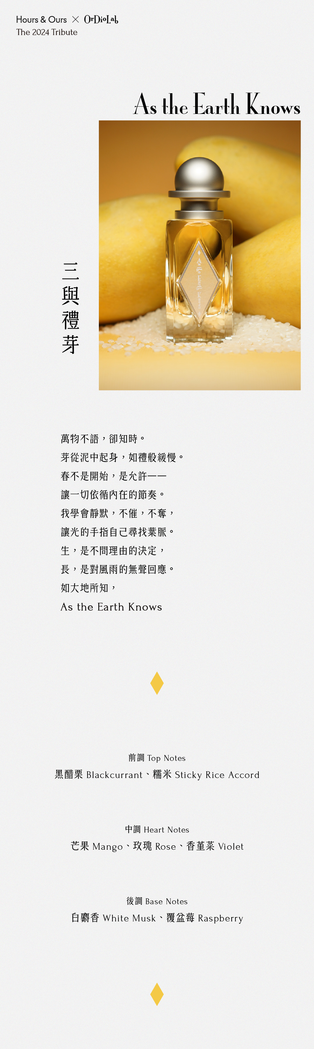 三與禮芽 As the Earth Knows 萬物不語，卻知時。 芽從泥中起身，如禮般緩慢。 春不是開始，是允許—— 讓一切依循內在的節奏。 我學會靜默，不催，不奪， 讓光的手指自己尋找葉脈。 生，是不問理由的決定， 長，是對風雨的無聲回應。 如大地所知， As the Earth Knows 前調：黑醋栗Blackcurrant、糯米Sticky Rice Accord 中調：芒果Mango、玫瑰Rose、香堇菜Violet 尾調：白麝香White Musk、覆盆莓Raspberry
