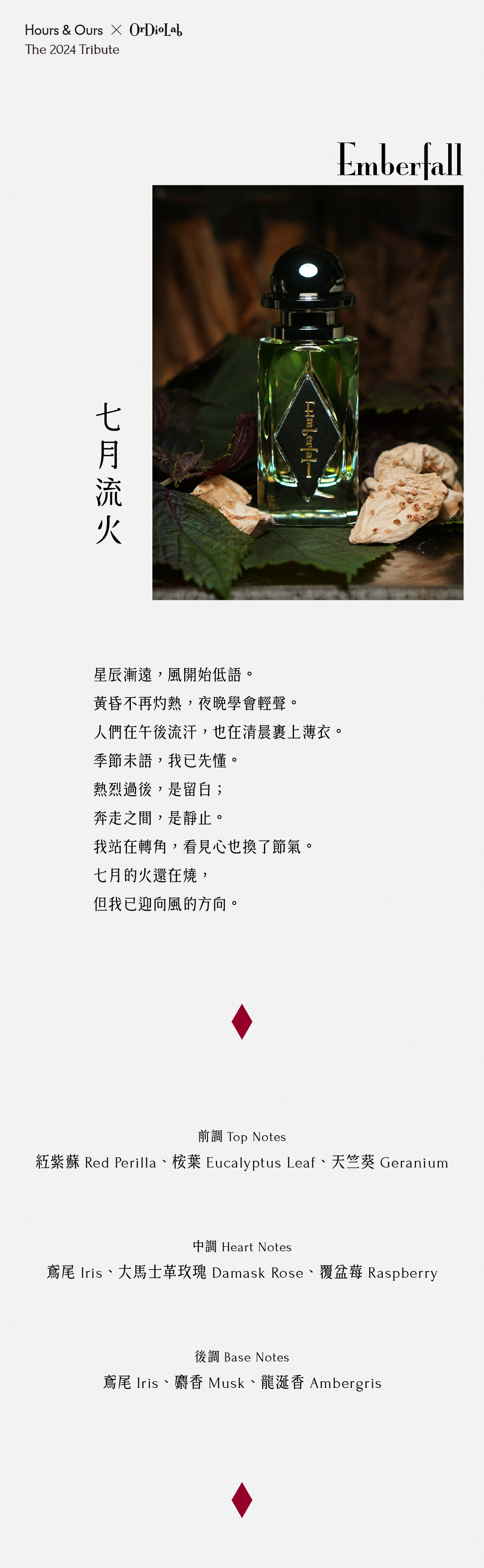 七月流火 Emberfall 星辰漸遠，風開始低語。 黃昏不再灼熱，夜晚學會輕聲。 人們在午後流汗，也在清晨裹上薄衣。 季節未語，我已先懂。 熱烈過後，是留白； 奔走之間，是靜止。 我站在轉角，看見心也換了節氣。 七月的火還在燒， 但我已迎向風的方向。 前調：紅紫蘇Red Perilla、桉葉Eucalyptus Leaf、天竺葵Geranium 中調：鳶尾Iris、大馬士革玫瑰Damask Rose、覆盆莓Raspberry 後調：鳶尾Iris、麝香Musk、龍涎香Ambergris