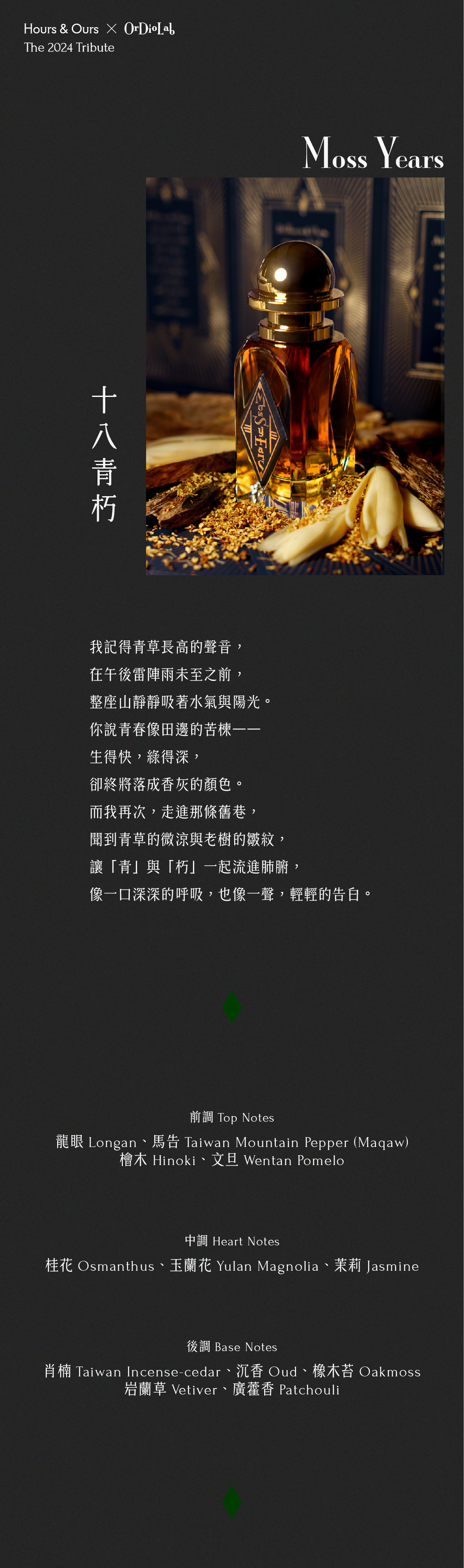 十八青朽 Moss Years 我記得青草長高的聲音， 在午後雷陣雨未至之前， 整座山靜靜吸著水氣與陽光。 你說青春像田邊的苦楝—— 生得快，綠得深， 卻終將落成香灰的顏色。 而我再次，走進那條舊巷， 聞到青草的微涼與老樹的皺紋， 讓「青」與「朽」一起流進肺腑， 像一口深深的呼吸，也像一聲，輕輕的告白。 前調：龍眼Longan、馬告Taiwan Mountain Pepper (Maqaw)、檜木Hinoki、文旦Wentan Pomelo 中調：桂花Osmanthus、玉蘭花Yulan Magnolia、茉莉Jasmine 後調：肖楠Taiwan Incense-cedar、沉香Oud、橡木苔Oakmoss、岩蘭草Vetiver、廣藿香Patchouli