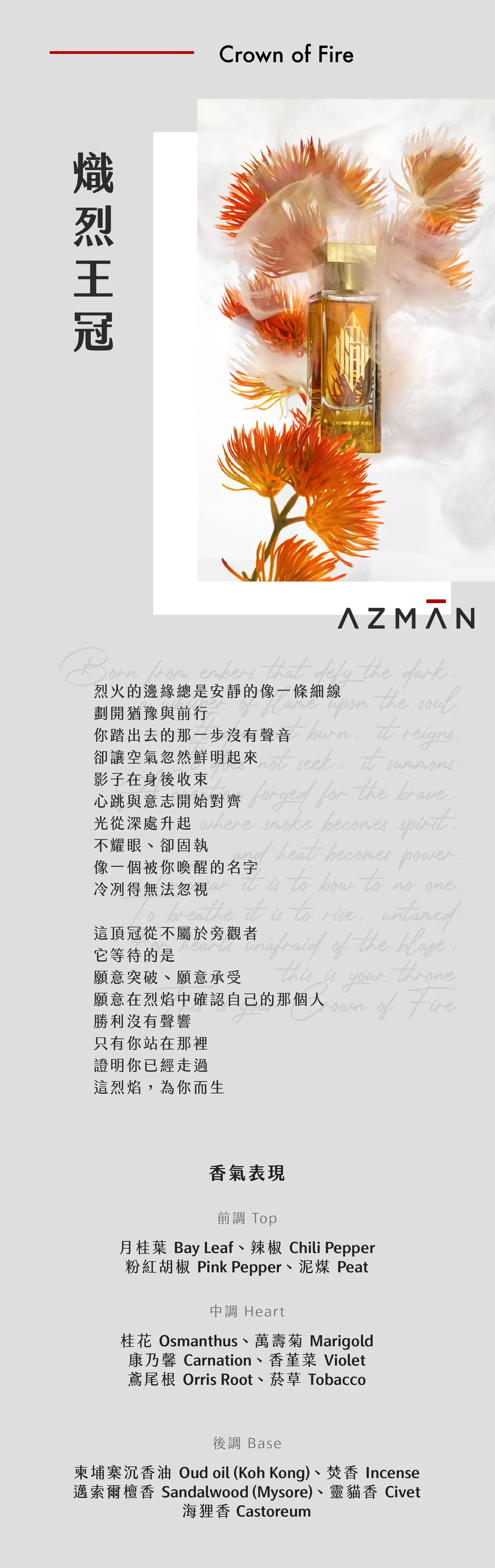 Crown of Fire 熾烈王冠 烈火的邊緣總是安靜的像一條細線 劃開猶豫與前行 你踏出去的那一步沒有聲音 卻讓空氣忽然鮮明起來 影子在身後收束 心跳與意志開始對齊 光從深處升起 不耀眼、卻固執 像一個被你喚醒的名字 冷冽得無法忽視 這頂冠從不屬於旁觀者 它等待的是 願意突破、願意承受 願意在烈焰中確認自己的那個人 勝利沒有聲響 只有你站在那裡 證明你已經走過 這烈焰，為你而生 香氣表現 前調：月桂葉、辣椒、粉紅胡椒、泥煤 中調：桂花、萬壽菊、康乃馨、香堇菜、鳶尾根、菸草 後調：柬埔寨沉香油、焚香、邁索爾檀香、靈貓香、海狸香 Top Notes: Bay Leaf, Chili Pepper, Pink Pepper, Peat Middle Notes: Osmanthus, Marigold, Carnation, Violet, Orris Root, Tobacco Base Notes: Oud oil (Koh Kong), Incense, Sandalwood (Mysore), Civet, Castoreum