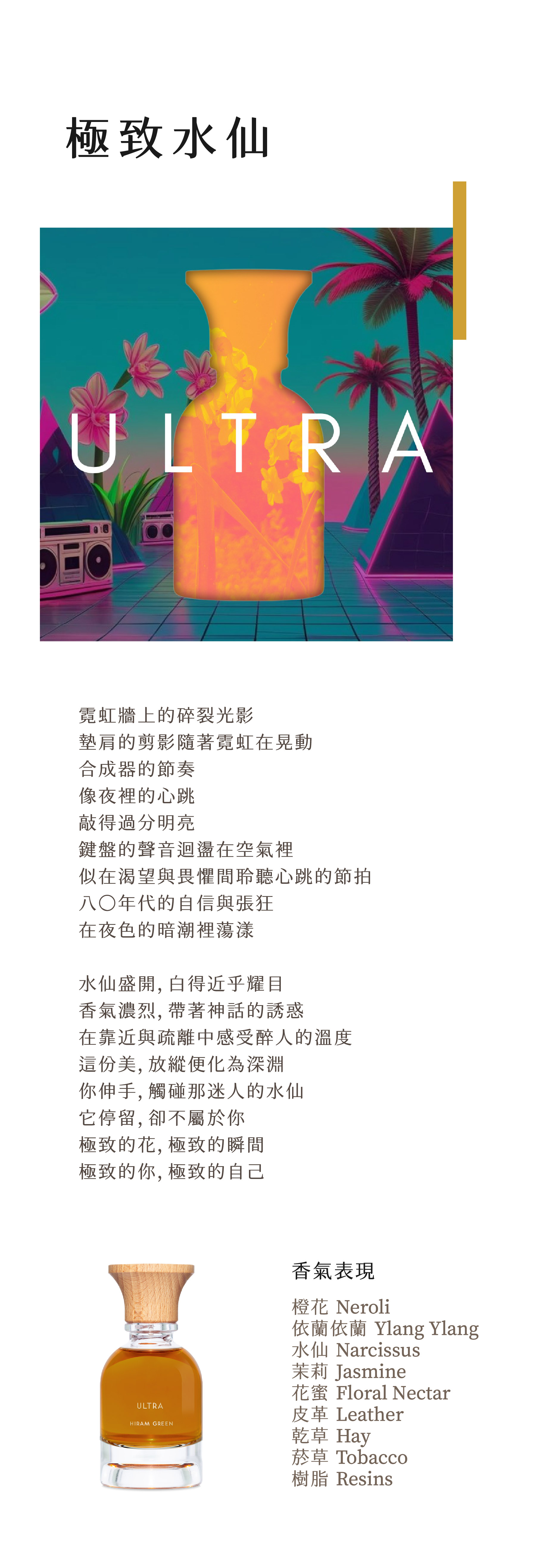 Ultra 極致水仙

霓虹牆上的碎裂光影
墊肩的剪影隨著霓虹在晃動
合成器的節奏
像夜裡的心跳
敲得過分明亮
鍵盤的聲音迴盪在空氣裡
似在渴望與畏懼間聆聽心跳的節拍
八〇年代的自信與張狂
在夜色的暗潮裡蕩漾

水仙盛開，白得近乎耀目
香氣濃烈，帶著神話的誘惑
在靠近與疏離中感受醉人的溫度
這份美，放縱便化為深淵
你伸手，觸碰那迷人的水仙
它停留，卻不屬於你
極致的花，極致的瞬間
極致的你，極致的自己

**香氣表現**

橙花、依蘭依蘭、水仙、茉莉、花蜜、皮革、乾草、菸草、樹脂

**Notes**

Neroli, ylang ylang, narcissus, jasmine, floral nectar, leather, hay, tobacco, resins