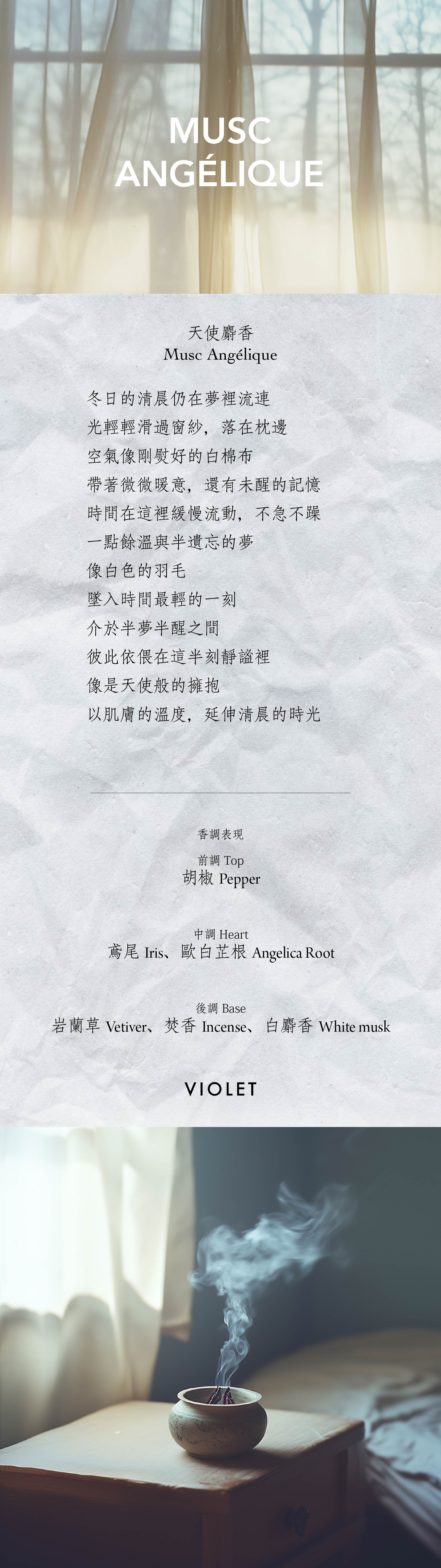 Musc Angélique 天使麝香 冬日的清晨仍在夢裡流連 光輕輕滑過窗紗，落在枕邊 空氣像剛熨好的白棉布 帶著微微暖意，還有未醒的記憶 時間在這裡緩慢流動，不急不躁 一點餘溫與半遺忘的夢 像白色的羽毛 墜入時間最輕的一刻 介於半夢半醒之間 彼此依偎在這半刻靜謐裡 像是天使般的擁抱 以肌膚的溫度，延伸清晨的時光 **香氣表現** 前調：胡椒 中調：鳶尾、歐白芷根 後調：岩蘭草、焚香、白麝香 Top note: Pepper Heart note: Iris, Angelica root Base note: Vetiver, Incense, White musk