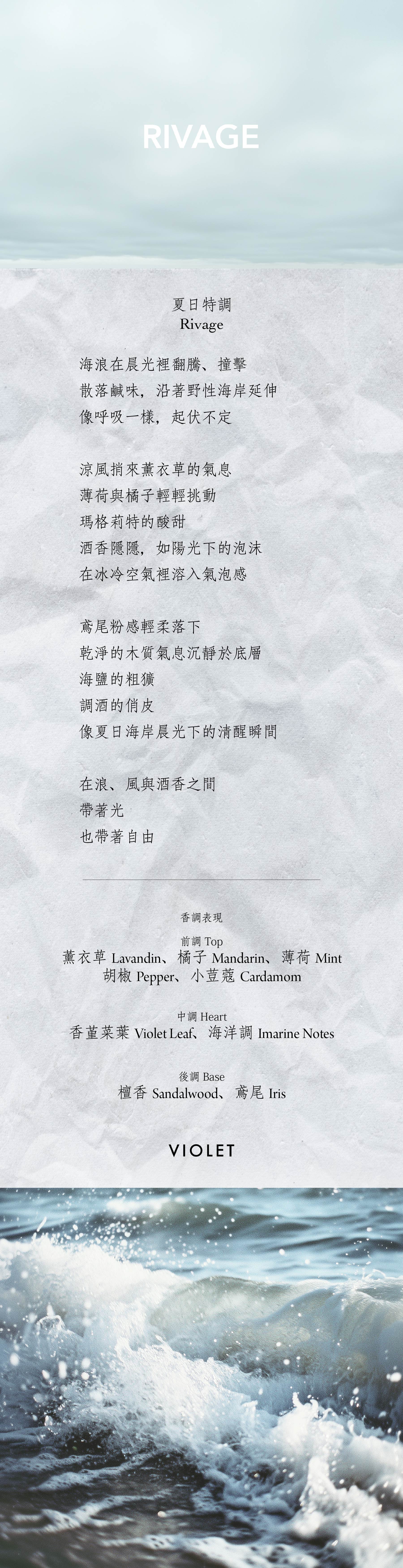 Rivage 夏日特調

海浪在晨光裡翻騰、撞擊

散落鹹味，沿著野性海岸延伸

像呼吸一樣，起伏不定

涼風捎來薰衣草的氣息

薄荷與橘子輕輕挑動

瑪格莉特的酸甜

酒香隱隱，如陽光下的泡沫

在冰冷空氣裡溶入氣泡感

鳶尾粉感輕柔落下

乾淨的木質氣息沉靜於底層

海鹽的粗獷

調酒的俏皮

像夏日海岸晨光下的清醒瞬間

在浪、風與酒香之間

帶著光

也帶著自由

**香氣表現**

前調：薰衣草、橘子、薄荷、胡椒、小荳蔻

中調：香堇菜葉、海洋調

後調：檀香、鳶尾

Top notes: Lavandin, mandarin, mint, pepper, cardamom

Heart notes: Violet leaf, marine notes

Base notes: Sandalwood, iris