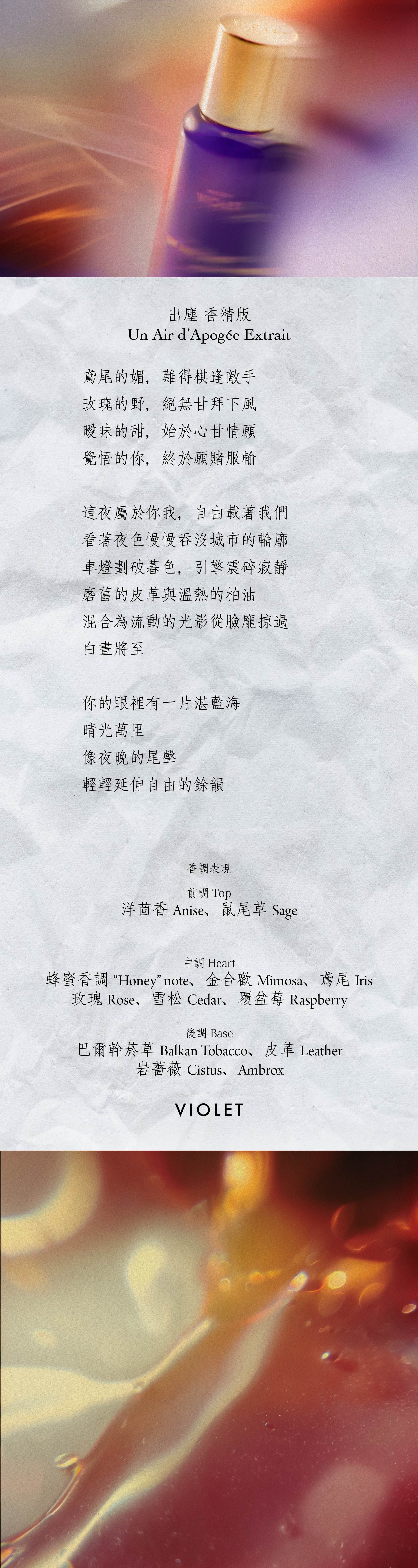 Un Air d’Apogée 出塵 香精版

鳶尾的媚，難得棋逢敵手

玫瑰的野，絕無甘拜下風

曖昧的甜，始於心甘情願

覺悟的你，終於願賭服輸

這夜屬於你我，自由載著我們

看著夜色慢慢吞沒城市的輪廓

車燈劃破暮色，引擎震碎寂靜

磨舊的皮革與溫熱的柏油

混合為流動的光影從臉龐掠過

白晝將至

你的眼裡有一片湛藍海

晴光萬里

像夜晚的尾聲

輕輕延伸自由的餘韻

**香氣表現**

前調：洋茴香、鼠尾草

中調：「蜂蜜」香調、金合歡、鳶尾、玫瑰、雪松、覆盆莓

後調：巴爾幹菸草、皮革、岩薔薇、Ambrox

Top notes: Anise, Sage

Heart notes: “Honey” note, Mimosa, Iris, Rose, Cedar, Raspberry

Base notes: Balkan Tobacco, Leather, Cistus, Ambrox