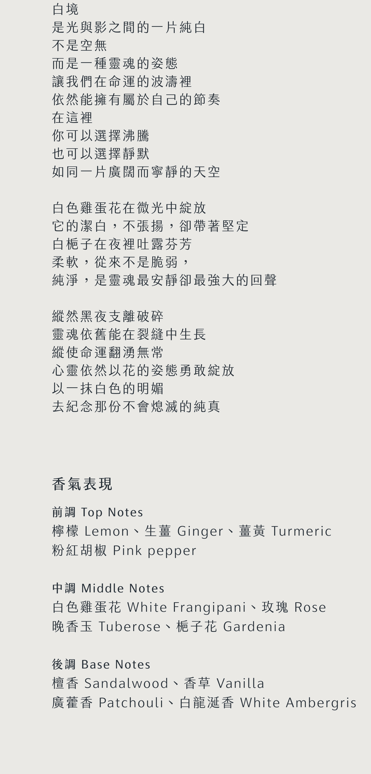 白境 是光與影之間的一片純白 不是空無 而是一種靈魂的姿態 讓我們在命運的波濤裡 依然能擁有屬於自己的節奏 在這裡 你可以選擇沸騰 也可以選擇靜默 如同一片廣闊而寧靜的天空 白色雞蛋花在微光中綻放 它的潔白，不張揚，卻帶著堅定 白梔子在夜裡吐露芬芳 柔軟，從來不是脆， 純淨，是靈魂最安靜卻最強大的回聲 縱然黑夜支離破碎 靈魂依舊能在裂縫中生長 縱使命運翻湧無常 心靈依然以花的姿態勇敢綻放 以一抹白色的明媚 去紀念那份不會熄滅的純真 香氣表現 前調：檸檬、生薑、薑黃、粉紅胡椒 中調：白色雞蛋花、晚香玉、梔子花、玫瑰 後調：檀香、香草、廣藿香、龍涎香 Top notes: Lemon, Ginger, Turmeric, Pink pepper Middle notes: White Frangipani, Tuberose, Gardenia, Rose Base notes: Sandalwood, Vanilla, Patchouli, White Ambergris