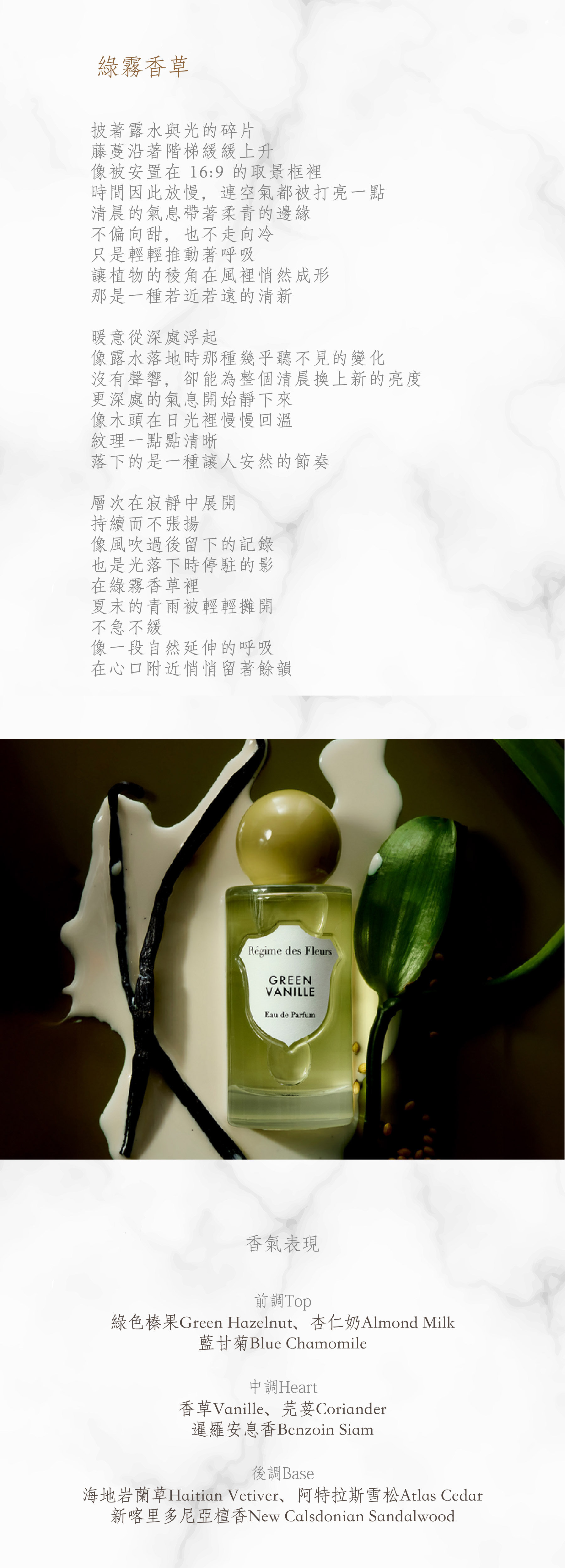 Green Vanille 綠霧香草

披著露水與光的碎片
藤蔓沿著階梯緩緩上升
像被安置在 16:9 的取景框裡
時間因此放慢，連空氣都被打亮一點
清晨的氣息帶著柔青的邊緣
不偏向甜，也不走向冷
只是輕輕推動著呼吸
讓植物的稜角在風裡悄然成形
那是一種若近若遠的清新

暖意從深處浮起
像露水落地時那種幾乎聽不見的變化
沒有聲響，卻能為整個清晨換上新的亮度
更深處的氣息開始靜下來
像木頭在日光裡慢慢回溫
紋理一點點清晰
落下的是一種讓人安然的節奏

層次在寂靜中展開
持續而不張揚
像風吹過後留下的記錄
也是光落下時停駐的影
在綠霧香草裡
夏末的青雨被輕輕攤開
不急不緩
像一段自然延伸的呼吸
在心口附近悄悄留著餘韻

**香氣表現**

前調：綠色榛果、杏仁奶、藍甘菊
中調：香草、芫荽、暹羅安息香
後調：海地岩蘭草、阿特拉斯雪松、新喀里多尼亞檀香

Top: Green Hazelnut, Almond Milk, Blue Chamomile
Heart: Vanille, Coriander, Benzoin Siam
Base: Haitian Vetiver, Atlas Cedar, New Calsdonian Sandalwood