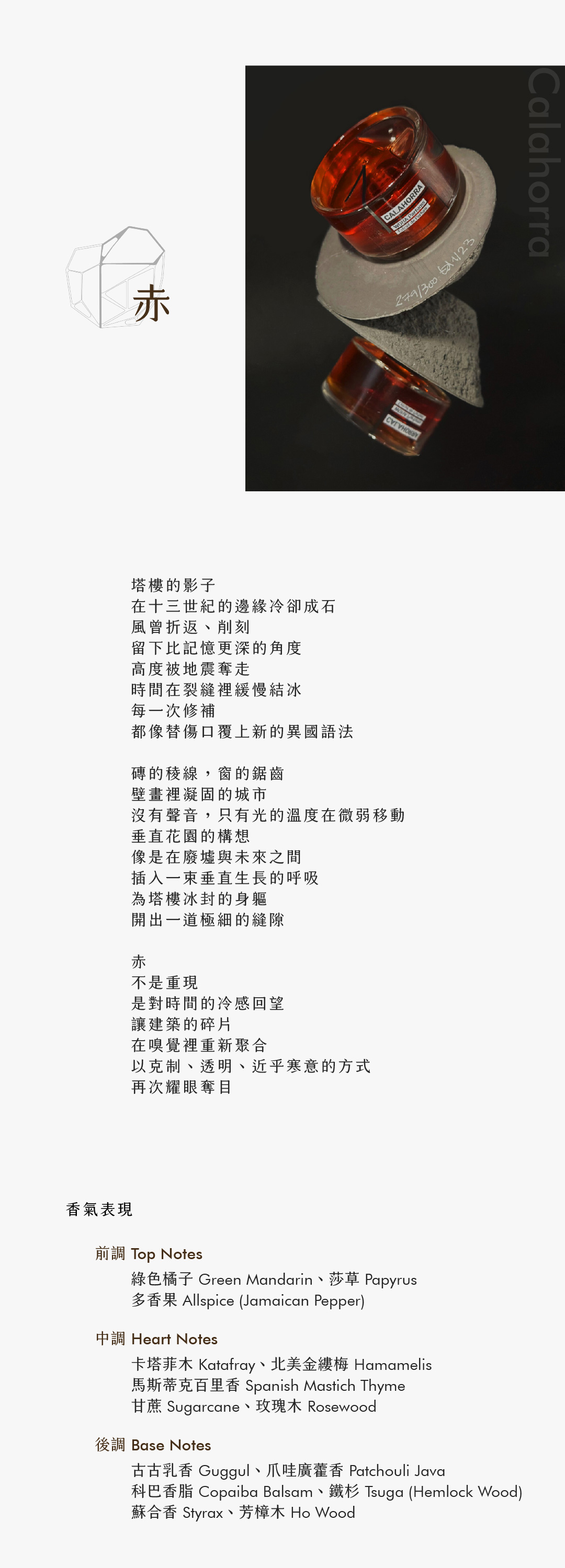 Calahorra 赤

塔樓的影子
在十三世紀的邊緣冷卻成石
風曾折返、削刻
留下比記憶更深的角度
高度被地震奪走
時間在裂縫裡緩慢結冰
每一次修補
都像替傷口覆上新的異國語法

磚的稜線，窗的鋸齒
壁畫裡凝固的城市
沒有聲音，只有光的溫度在微弱移動
垂直花園的構想
像是在廢墟與未來之間
插入一束垂直生長的呼吸
為塔樓冰封的身軀
開出一道極細的縫隙

赤
不是重現
是對時間的冷感回望
讓建築的碎片
在嗅覺裡重新聚合
以克制、透明、近乎寒意的方式
再次耀眼奪目

香氣表現

前調：綠色橘子、莎草、多香果
中調：卡塔菲木、馬斯蒂克百里香、北美金縷梅、甘蔗、玫瑰木
後調：古古乳香、爪哇廣藿香、科巴香脂、鐵杉、蘇合香、芳樟木