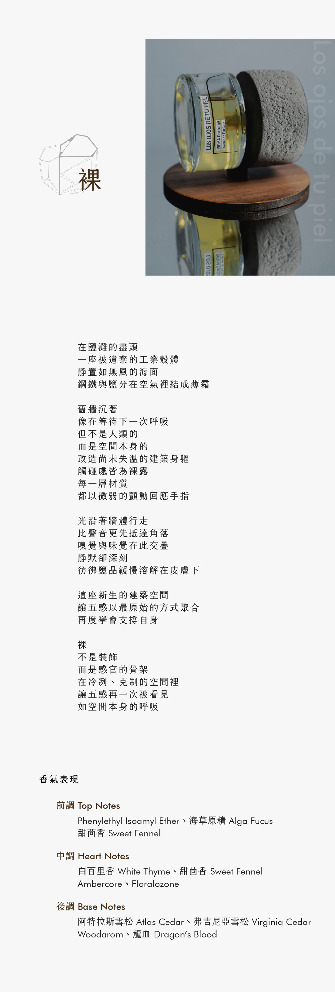 Los ojos de tu piel 裸 在鹽灘的盡頭 一座被遺棄的工業殼體 靜置如無風的海面 鋼鐵與鹽分在空氣裡結成薄霜 舊牆沉著 像在等待下一次呼吸 但不是人類的 而是空間本身的 改造尚未失溫的建築身軀 觸碰處皆為裸露 每一層材質 都以微弱的顫動回應手指 光沿著牆體行走 比聲音更先抵達角落 嗅覺與味覺在此交疊 靜默卻深刻 彷彿鹽晶緩慢溶解在皮膚下 這座新生的建築空間 讓五感以最原始的方式聚合 再度學會支撐自身 裸 不是裝飾 而是感官的骨架 在冷冽、克制的空間裡 讓五感再一次被看見 如空間本身的呼吸 香氣表現 前調：Phenylethyl Isoamyl Ether、海草原精、甜茴香 中調：白百里香、甜茴香、Ambercore、Floralozone 後調：阿特拉斯雪松、弗吉尼亞雪松、Woodarom、龍血 **Top Notes:** Phenylethylsoamileter, Alga Fucus, Sweet Fennel **Heart Notes:** White Thyme, Sweet Fennel, Ambercore, Floralozone **Base Notes:** Atlas Cedar, Virginia Cedar, Woodarom, Dragon’s Blood