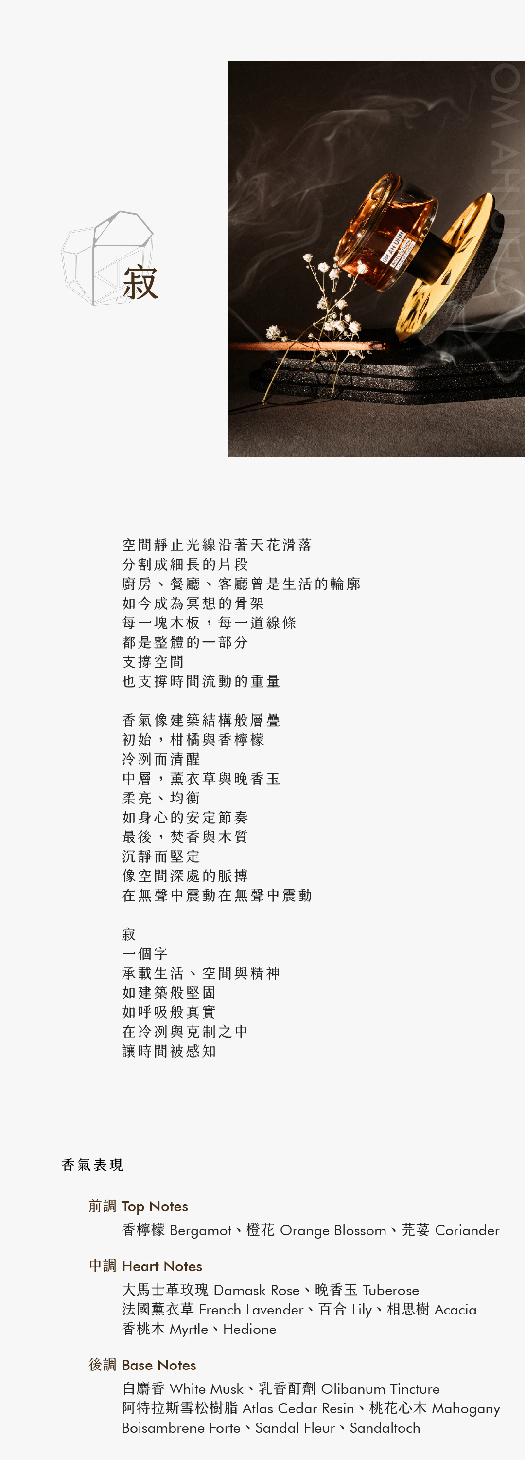 OM AH UHM 寂

空間靜止光線沿著天花滑落
分割成細長的片段
廚房、餐廳、客廳曾是生活的輪廓
如今成為冥想的骨架
每一塊木板，每一道線條
都是整體的一部分
支撐空間
也支撐時間流動的重量

香氣像建築結構般層疊
初始，柑橘與香檸檬
冷冽而清醒
中層，薰衣草與晚香玉
柔亮、均衡
如身心的安定節奏
最後，焚香與木質
沉靜而堅定
像空間深處的脈搏
在無聲中震動在無聲中震動

寂
一個字
承載生活、空間與精神
如建築般堅固
如呼吸般真實
在冷冽與克制之中
讓時間被感知

香氣表現

前調：香檸檬、橙花、芫荽

中調：大馬士革玫瑰、法國薰衣草、晚香玉、百合、相思樹、香桃木、Hedione

後調：白麝香、乳香酊劑、阿特拉斯雪松樹脂、桃花心木、Boisambrene Forte、Sandal Fleur、Sandaltoch
